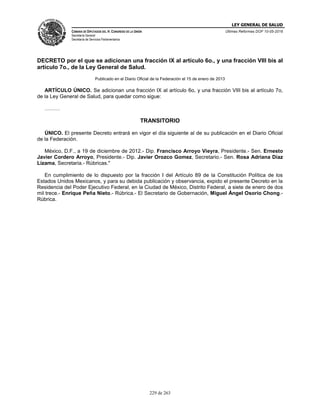 LEY GENERAL DE SALUD
CÁMARA DE DIPUTADOS DEL H. CONGRESO DE LA UNIÓN
Secretaría General
Secretaría de Servicios Parlamentarios
Últimas Reformas DOF 10-05-2016
229 de 263
DECRETO por el que se adicionan una fracción IX al artículo 6o., y una fracción VIII bis al
artículo 7o., de la Ley General de Salud.
Publicado en el Diario Oficial de la Federación el 15 de enero de 2013
ARTÍCULO ÚNICO. Se adicionan una fracción IX al artículo 6o, y una fracción VIII bis al artículo 7o,
de la Ley General de Salud, para quedar como sigue:
………
TRANSITORIO
ÚNICO. El presente Decreto entrará en vigor el día siguiente al de su publicación en el Diario Oficial
de la Federación.
México, D.F., a 19 de diciembre de 2012.- Dip. Francisco Arroyo Vieyra, Presidente.- Sen. Ernesto
Javier Cordero Arroyo, Presidente.- Dip. Javier Orozco Gomez, Secretario.- Sen. Rosa Adriana Díaz
Lizama, Secretaria.- Rúbricas."
En cumplimiento de lo dispuesto por la fracción I del Artículo 89 de la Constitución Política de los
Estados Unidos Mexicanos, y para su debida publicación y observancia, expido el presente Decreto en la
Residencia del Poder Ejecutivo Federal, en la Ciudad de México, Distrito Federal, a siete de enero de dos
mil trece.- Enrique Peña Nieto.- Rúbrica.- El Secretario de Gobernación, Miguel Ángel Osorio Chong.-
Rúbrica.
 