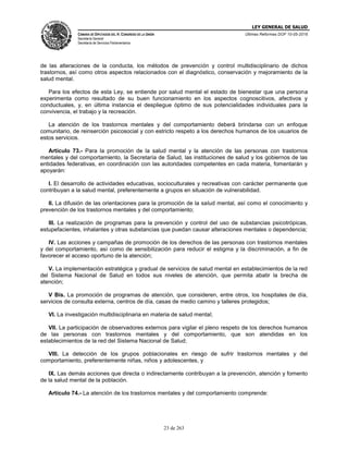LEY GENERAL DE SALUD
CÁMARA DE DIPUTADOS DEL H. CONGRESO DE LA UNIÓN
Secretaría General
Secretaría de Servicios Parlamentarios
Últimas Reformas DOF 10-05-2016
23 de 263
de las alteraciones de la conducta, los métodos de prevención y control multidisciplinario de dichos
trastornos, así como otros aspectos relacionados con el diagnóstico, conservación y mejoramiento de la
salud mental.
Para los efectos de esta Ley, se entiende por salud mental el estado de bienestar que una persona
experimenta como resultado de su buen funcionamiento en los aspectos cognoscitivos, afectivos y
conductuales, y, en última instancia el despliegue óptimo de sus potencialidades individuales para la
convivencia, el trabajo y la recreación.
La atención de los trastornos mentales y del comportamiento deberá brindarse con un enfoque
comunitario, de reinserción psicosocial y con estricto respeto a los derechos humanos de los usuarios de
estos servicios.
Artículo 73.- Para la promoción de la salud mental y la atención de las personas con trastornos
mentales y del comportamiento, la Secretaría de Salud, las instituciones de salud y los gobiernos de las
entidades federativas, en coordinación con las autoridades competentes en cada materia, fomentarán y
apoyarán:
I. El desarrollo de actividades educativas, socioculturales y recreativas con carácter permanente que
contribuyan a la salud mental, preferentemente a grupos en situación de vulnerabilidad.
II. La difusión de las orientaciones para la promoción de la salud mental, así como el conocimiento y
prevención de los trastornos mentales y del comportamiento;
III. La realización de programas para la prevención y control del uso de substancias psicotrópicas,
estupefacientes, inhalantes y otras substancias que puedan causar alteraciones mentales o dependencia;
IV. Las acciones y campañas de promoción de los derechos de las personas con trastornos mentales
y del comportamiento, así como de sensibilización para reducir el estigma y la discriminación, a fin de
favorecer el acceso oportuno de la atención;
V. La implementación estratégica y gradual de servicios de salud mental en establecimientos de la red
del Sistema Nacional de Salud en todos sus niveles de atención, que permita abatir la brecha de
atención;
V Bis. La promoción de programas de atención, que consideren, entre otros, los hospitales de día,
servicios de consulta externa, centros de día, casas de medio camino y talleres protegidos;
VI. La investigación multidisciplinaria en materia de salud mental;
VII. La participación de observadores externos para vigilar el pleno respeto de los derechos humanos
de las personas con trastornos mentales y del comportamiento, que son atendidas en los
establecimientos de la red del Sistema Nacional de Salud;
VIII. La detección de los grupos poblacionales en riesgo de sufrir trastornos mentales y del
comportamiento, preferentemente niñas, niños y adolescentes, y
IX. Las demás acciones que directa o indirectamente contribuyan a la prevención, atención y fomento
de la salud mental de la población.
Artículo 74.- La atención de los trastornos mentales y del comportamiento comprende:
 