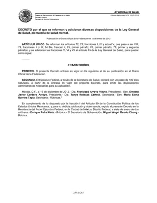 LEY GENERAL DE SALUD
CÁMARA DE DIPUTADOS DEL H. CONGRESO DE LA UNIÓN
Secretaría General
Secretaría de Servicios Parlamentarios
Últimas Reformas DOF 10-05-2016
230 de 263
DECRETO por el que se reforman y adicionan diversas disposiciones de la Ley General
de Salud, en materia de salud mental.
Publicado en el Diario Oficial de la Federación el 15 de enero de 2013
ARTÍCULO ÚNICO. Se reforman los artículos 72; 73, fracciones I, IV y actual V, que pasa a ser VIII;
74, fracciones II y III; 74 Bis, fracción I; 75, primer párrafo; 76, primer párrafo; 77, primer y segundo
párrafos; y se adicionan las fracciones V, VI y VII al artículo 73 de la Ley General de Salud, para quedar
como sigue:
………
TRANSITORIOS
PRIMERO. El presente Decreto entrará en vigor el día siguiente al de su publicación en el Diario
Oficial de la Federación.
SEGUNDO. El Ejecutivo Federal, a través de la Secretaría de Salud, contará con un plazo de 180 días
naturales, a partir de la entrada en vigor del presente Decreto, para emitir las disposiciones
administrativas necesarias para su aplicación.
México, D.F., a 19 de diciembre de 2012.- Dip. Francisco Arroyo Vieyra, Presidente.- Sen. Ernesto
Javier Cordero Arroyo, Presidente.- Dip. Tanya Rellstab Carreto, Secretaria.- Sen. María Elena
Barrera Tapia, Secretaria.- Rúbricas."
En cumplimiento de lo dispuesto por la fracción I del Artículo 89 de la Constitución Política de los
Estados Unidos Mexicanos, y para su debida publicación y observancia, expido el presente Decreto en la
Residencia del Poder Ejecutivo Federal, en la Ciudad de México, Distrito Federal, a siete de enero de dos
mil trece.- Enrique Peña Nieto.- Rúbrica.- El Secretario de Gobernación, Miguel Ángel Osorio Chong.-
Rúbrica.
 