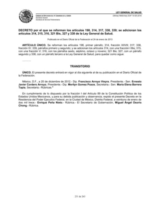 LEY GENERAL DE SALUD
CÁMARA DE DIPUTADOS DEL H. CONGRESO DE LA UNIÓN
Secretaría General
Secretaría de Servicios Parlamentarios
Últimas Reformas DOF 10-05-2016
231 de 263
DECRETO por el que se reforman los artículos 198, 314, 317, 338, 339; se adicionan los
artículos 314, 315, 316, 321 Bis, 327 y 338 de la Ley General de Salud.
Publicado en el Diario Oficial de la Federación el 24 de enero de 2013
ARTÍCULO ÚNICO. Se reforman los artículos 198, primer párrafo; 314, fracción XXVII; 317; 338,
fracción IV; 339, párrafos primero y segundo; y se adicionan los artículos 314, con una fracción I Bis; 315,
con una fracción V; 316, con los párrafos sexto, séptimo, octavo y noveno; 321 Bis; 327, con un párrafo
segundo y 338, con un párrafo tercero a la Ley General de Salud, para quedar como sigue:
……….
TRANSITORIO
ÚNICO. El presente decreto entrará en vigor al día siguiente al de su publicación en el Diario Oficial de
la Federación.
México, D.F., a 20 de diciembre de 2012.- Dip. Francisco Arroyo Vieyra, Presidente.- Sen. Ernesto
Javier Cordero Arroyo, Presidente.- Dip. Merilyn Gomez Pozos, Secretaria.- Sen. María Elena Barrera
Tapia, Secretaria.- Rúbricas."
En cumplimiento de lo dispuesto por la fracción I del Artículo 89 de la Constitución Política de los
Estados Unidos Mexicanos, y para su debida publicación y observancia, expido el presente Decreto en la
Residencia del Poder Ejecutivo Federal, en la Ciudad de México, Distrito Federal, a veintiuno de enero de
dos mil trece.- Enrique Peña Nieto.- Rúbrica.- El Secretario de Gobernación, Miguel Ángel Osorio
Chong.- Rúbrica.
 