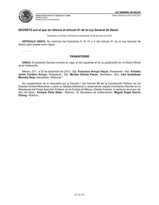 LEY GENERAL DE SALUD
CÁMARA DE DIPUTADOS DEL H. CONGRESO DE LA UNIÓN
Secretaría General
Secretaría de Servicios Parlamentarios
Últimas Reformas DOF 10-05-2016
232 de 263
DECRETO por el que se reforma el artículo 61 de la Ley General de Salud.
Publicado en el Diario Oficial de la Federación el 25 de enero de 2013
ARTÍCULO ÚNICO. Se reforman las fracciones II, III, IV y V del artículo 61 de la Ley General de
Salud, para quedar como sigue:
……….
TRANSITORIO
ÚNICO. El presente Decreto entrará en vigor el día siguiente al de su publicación en el Diario Oficial
de la Federación.
México, D.F., a 20 de diciembre de 2012.- Dip. Francisco Arroyo Vieyra, Presidente.- Sen. Ernesto
Javier Cordero Arroyo, Presidente.- Dip. Merilyn Gómez Pozos, Secretaria.- Sen. Lilia Guadalupe
Merodio Reza, Secretaria.- Rúbricas."
En cumplimiento de lo dispuesto por la fracción I del Artículo 89 de la Constitución Política de los
Estados Unidos Mexicanos, y para su debida publicación y observancia, expido el presente Decreto en la
Residencia del Poder Ejecutivo Federal, en la Ciudad de México, Distrito Federal, a veintiuno de enero de
dos mil trece.- Enrique Peña Nieto.- Rúbrica.- El Secretario de Gobernación, Miguel Ángel Osorio
Chong.- Rúbrica.
 