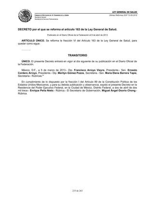 LEY GENERAL DE SALUD
CÁMARA DE DIPUTADOS DEL H. CONGRESO DE LA UNIÓN
Secretaría General
Secretaría de Servicios Parlamentarios
Últimas Reformas DOF 10-05-2016
233 de 263
DECRETO por el que se reforma el artículo 163 de la Ley General de Salud.
Publicado en el Diario Oficial de la Federación el 8 de abril de 2013
ARTÍCULO ÚNICO. Se reforma la fracción VI del Artículo 163 de la Ley General de Salud, para
quedar como sigue:
………..
TRANSITORIO
ÚNICO. El presente Decreto entrará en vigor al día siguiente de su publicación en el Diario Oficial de
la Federación.
México, D.F., a 5 de marzo de 2013.- Dip. Francisco Arroyo Vieyra, Presidente.- Sen. Ernesto
Cordero Arroyo, Presidente.- Dip. Merilyn Gómez Pozos, Secretaria.- Sen. María Elena Barrera Tapia,
Secretaria.- Rúbricas."
En cumplimiento de lo dispuesto por la fracción I del Artículo 89 de la Constitución Política de los
Estados Unidos Mexicanos, y para su debida publicación y observancia, expido el presente Decreto en la
Residencia del Poder Ejecutivo Federal, en la Ciudad de México, Distrito Federal, a dos de abril de dos
mil trece.- Enrique Peña Nieto.- Rúbrica.- El Secretario de Gobernación, Miguel Ángel Osorio Chong.-
Rúbrica.
 