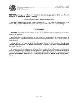 LEY GENERAL DE SALUD
CÁMARA DE DIPUTADOS DEL H. CONGRESO DE LA UNIÓN
Secretaría General
Secretaría de Servicios Parlamentarios
Últimas Reformas DOF 10-05-2016
234 de 263
DECRETO por el que se reforman y adicionan diversas disposiciones de la Ley General
de Salud, en materia de Cambio Climático.
Publicado en el Diario Oficial de la Federación el 8 de abril de 2013
ARTÍCULO ÚNICO.- Se reforma la fracción III del artículo 111; y se adicionan una fracción III Bis al
artículo 118 y una fracción I Bis al artículo 119 de la Ley General de Salud, para quedar como sigue:
………..
TRANSITORIOS
PRIMERO. El presente Decreto entrará en vigor el siguiente día al de su publicación en el Diario
Oficial de la Federación.
SEGUNDO. En un plazo no mayor a un año, posterior a la publicación del presente Decreto, la
Secretaría de Salud deberá actualizar el marco normativo y programático a que haya lugar en materia de
riesgo sanitario.
México, D.F., a 7 de marzo de 2013.- Dip. Francisco Arroyo Vieyra, Presidente.- Sen. Ernesto
Cordero Arroyo, Presidente.- Dip. Xavier Azuara Zúñiga, Secretario.- Sen. María Elena Barrera Tapia,
Secretaria.- Rúbricas."
En cumplimiento de lo dispuesto por la fracción I del Artículo 89 de la Constitución Política de los
Estados Unidos Mexicanos, y para su debida publicación y observancia, expido el presente Decreto en la
Residencia del Poder Ejecutivo Federal, en la Ciudad de México, Distrito Federal, a dos de abril de dos
mil trece.- Enrique Peña Nieto.- Rúbrica.- El Secretario de Gobernación, Miguel Ángel Osorio Chong.-
Rúbrica.
 