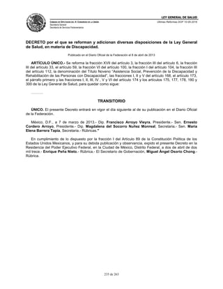 LEY GENERAL DE SALUD
CÁMARA DE DIPUTADOS DEL H. CONGRESO DE LA UNIÓN
Secretaría General
Secretaría de Servicios Parlamentarios
Últimas Reformas DOF 10-05-2016
235 de 263
DECRETO por el que se reforman y adicionan diversas disposiciones de la Ley General
de Salud, en materia de Discapacidad.
Publicado en el Diario Oficial de la Federación el 8 de abril de 2013
ARTÍCULO ÚNICO.- Se reforma la fracción XVII del artículo 3, la fracción III del artículo 6, la fracción
III del artículo 33, el artículo 59, la fracción VI del artículo 100, la fracción I del artículo 104, la fracción III
del artículo 112, la denominación del Título Noveno “Asistencia Social, Prevención de la Discapacidad y
Rehabilitación de las Personas con Discapacidad”, las fracciones I, II y V del artículo 168, el artículo 173,
el párrafo primero y las fracciones I, II, III, IV , V y VI del artículo 174 y los artículos 175, 177, 178, 180 y
300 de la Ley General de Salud, para quedar como sigue:
……….
TRANSITORIO
ÚNICO. El presente Decreto entrará en vigor el día siguiente al de su publicación en el Diario Oficial
de la Federación.
México, D.F., a 7 de marzo de 2013.- Dip. Francisco Arroyo Vieyra, Presidente.- Sen. Ernesto
Cordero Arroyo, Presidente.- Dip. Magdalena del Socorro Nuñez Monreal, Secretaria.- Sen. María
Elena Barrera Tapia, Secretaria.- Rúbricas."
En cumplimiento de lo dispuesto por la fracción I del Artículo 89 de la Constitución Política de los
Estados Unidos Mexicanos, y para su debida publicación y observancia, expido el presente Decreto en la
Residencia del Poder Ejecutivo Federal, en la Ciudad de México, Distrito Federal, a dos de abril de dos
mil trece.- Enrique Peña Nieto.- Rúbrica.- El Secretario de Gobernación, Miguel Ángel Osorio Chong.-
Rúbrica.
 