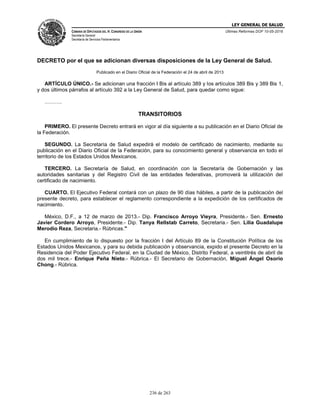 LEY GENERAL DE SALUD
CÁMARA DE DIPUTADOS DEL H. CONGRESO DE LA UNIÓN
Secretaría General
Secretaría de Servicios Parlamentarios
Últimas Reformas DOF 10-05-2016
236 de 263
DECRETO por el que se adicionan diversas disposiciones de la Ley General de Salud.
Publicado en el Diario Oficial de la Federación el 24 de abril de 2013
ARTÍCULO ÚNICO.- Se adicionan una fracción I Bis al artículo 389 y los artículos 389 Bis y 389 Bis 1,
y dos últimos párrafos al artículo 392 a la Ley General de Salud, para quedar como sigue:
……….
TRANSITORIOS
PRIMERO. El presente Decreto entrará en vigor al día siguiente a su publicación en el Diario Oficial de
la Federación.
SEGUNDO. La Secretaría de Salud expedirá el modelo de certificado de nacimiento, mediante su
publicación en el Diario Oficial de la Federación, para su conocimiento general y observancia en todo el
territorio de los Estados Unidos Mexicanos.
TERCERO. La Secretaría de Salud, en coordinación con la Secretaría de Gobernación y las
autoridades sanitarias y del Registro Civil de las entidades federativas, promoverá la utilización del
certificado de nacimiento.
CUARTO. El Ejecutivo Federal contará con un plazo de 90 días hábiles, a partir de la publicación del
presente decreto, para establecer el reglamento correspondiente a la expedición de los certificados de
nacimiento.
México, D.F., a 12 de marzo de 2013.- Dip. Francisco Arroyo Vieyra, Presidente.- Sen. Ernesto
Javier Cordero Arroyo, Presidente.- Dip. Tanya Rellstab Carreto, Secretaria.- Sen. Lilia Guadalupe
Merodio Reza, Secretaria.- Rúbricas."
En cumplimiento de lo dispuesto por la fracción I del Artículo 89 de la Constitución Política de los
Estados Unidos Mexicanos, y para su debida publicación y observancia, expido el presente Decreto en la
Residencia del Poder Ejecutivo Federal, en la Ciudad de México, Distrito Federal, a veintitrés de abril de
dos mil trece.- Enrique Peña Nieto.- Rúbrica.- El Secretario de Gobernación, Miguel Ángel Osorio
Chong.- Rúbrica.
 