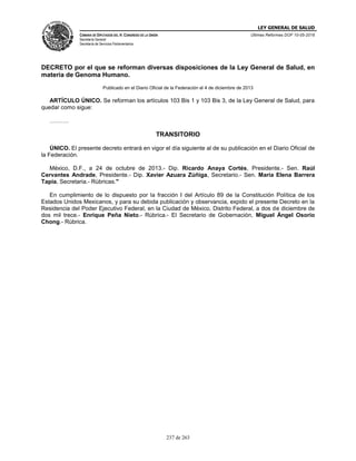 LEY GENERAL DE SALUD
CÁMARA DE DIPUTADOS DEL H. CONGRESO DE LA UNIÓN
Secretaría General
Secretaría de Servicios Parlamentarios
Últimas Reformas DOF 10-05-2016
237 de 263
DECRETO por el que se reforman diversas disposiciones de la Ley General de Salud, en
materia de Genoma Humano.
Publicado en el Diario Oficial de la Federación el 4 de diciembre de 2013
ARTÍCULO ÚNICO. Se reforman los artículos 103 Bis 1 y 103 Bis 3, de la Ley General de Salud, para
quedar como sigue:
……….
TRANSITORIO
ÚNICO. El presente decreto entrará en vigor el día siguiente al de su publicación en el Diario Oficial de
la Federación.
México, D.F., a 24 de octubre de 2013.- Dip. Ricardo Anaya Cortés, Presidente.- Sen. Raúl
Cervantes Andrade, Presidente.- Dip. Xavier Azuara Zúñiga, Secretario.- Sen. María Elena Barrera
Tapia, Secretaria.- Rúbricas."
En cumplimiento de lo dispuesto por la fracción I del Artículo 89 de la Constitución Política de los
Estados Unidos Mexicanos, y para su debida publicación y observancia, expido el presente Decreto en la
Residencia del Poder Ejecutivo Federal, en la Ciudad de México, Distrito Federal, a dos de diciembre de
dos mil trece.- Enrique Peña Nieto.- Rúbrica.- El Secretario de Gobernación, Miguel Ángel Osorio
Chong.- Rúbrica.
 