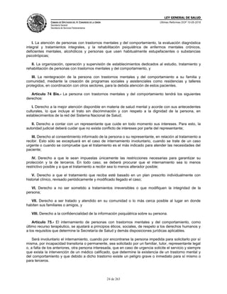 LEY GENERAL DE SALUD
CÁMARA DE DIPUTADOS DEL H. CONGRESO DE LA UNIÓN
Secretaría General
Secretaría de Servicios Parlamentarios
Últimas Reformas DOF 10-05-2016
24 de 263
I. La atención de personas con trastornos mentales y del comportamiento, la evaluación diagnóstica
integral y tratamientos integrales, y la rehabilitación psiquiátrica de enfermos mentales crónicos,
deficientes mentales, alcohólicos y personas que usen habitualmente estupefacientes o substancias
psicotrópicas;
II. La organización, operación y supervisión de establecimientos dedicados al estudio, tratamiento y
rehabilitación de personas con trastornos mentales y del comportamiento, y
III. La reintegración de la persona con trastornos mentales y del comportamiento a su familia y
comunidad, mediante la creación de programas sociales y asistenciales como residencias y talleres
protegidos, en coordinación con otros sectores, para la debida atención de estos pacientes.
Artículo 74 Bis.- La persona con trastornos mentales y del comportamiento tendrá los siguientes
derechos:
I. Derecho a la mejor atención disponible en materia de salud mental y acorde con sus antecedentes
culturales, lo que incluye el trato sin discriminación y con respeto a la dignidad de la persona, en
establecimientos de la red del Sistema Nacional de Salud;
II. Derecho a contar con un representante que cuide en todo momento sus intereses. Para esto, la
autoridad judicial deberá cuidar que no exista conflicto de intereses por parte del representante;
III. Derecho al consentimiento informado de la persona o su representante, en relación al tratamiento a
recibir. Esto sólo se exceptuará en el caso de internamiento involuntario, cuando se trate de un caso
urgente o cuando se compruebe que el tratamiento es el más indicado para atender las necesidades del
paciente;
IV. Derecho a que le sean impuestas únicamente las restricciones necesarias para garantizar su
protección y la de terceros. En todo caso, se deberá procurar que el internamiento sea lo menos
restrictivo posible y a que el tratamiento a recibir sea lo menos alterador posible;
V. Derecho a que el tratamiento que reciba esté basado en un plan prescrito individualmente con
historial clínico, revisado periódicamente y modificado llegado el caso;
VI. Derecho a no ser sometido a tratamientos irreversibles o que modifiquen la integridad de la
persona;
VII. Derecho a ser tratado y atendido en su comunidad o lo más cerca posible al lugar en donde
habiten sus familiares o amigos, y
VIII. Derecho a la confidencialidad de la información psiquiátrica sobre su persona.
Artículo 75.- El internamiento de personas con trastornos mentales y del comportamiento, como
último recurso terapéutico, se ajustará a principios éticos, sociales, de respeto a los derechos humanos y
a los requisitos que determine la Secretaría de Salud y demás disposiciones jurídicas aplicables.
Será involuntario el internamiento, cuando por encontrarse la persona impedida para solicitarlo por sí
misma, por incapacidad transitoria o permanente, sea solicitado por un familiar, tutor, representante legal
o, a falta de los anteriores, otra persona interesada, que en caso de urgencia solicite el servicio y siempre
que exista la intervención de un médico calificado, que determine la existencia de un trastorno mental y
del comportamiento y que debido a dicho trastorno existe un peligro grave o inmediato para sí mismo o
para terceros.
 