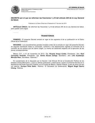 LEY GENERAL DE SALUD
CÁMARA DE DIPUTADOS DEL H. CONGRESO DE LA UNIÓN
Secretaría General
Secretaría de Servicios Parlamentarios
Últimas Reformas DOF 10-05-2016
240 de 263
DECRETO por el que se reforman las fracciones I y III del artículo 245 de la Ley General
de Salud.
Publicado en el Diario Oficial de la Federación el 7 de enero de 2014
ARTÍCULO ÚNICO.- Se reforman las fracciones I y III del artículo 245 de la Ley General de Salud,
para quedar como sigue:
……….
TRANSITORIOS
PRIMERO.- El presente Decreto entrará en vigor el día siguiente al de su publicación en el Diario
Oficial de la Federación.
SEGUNDO.- Los procedimientos penales iniciados antes de la entrada en vigor del presente Decreto
se seguirán tramitando hasta su conclusión, conforme a las disposiciones vigentes al momento de la
comisión de los hechos que les dieron origen. Lo mismo se observará respecto de la ejecución de las
penas correspondientes.
México, D.F., a 21 de noviembre de 2013.- Dip. Ricardo Anaya Cortés, Presidente.- Sen. Raúl
Cervantes Andrade, Presidente.- Dip. Xavier Azuara Zúñiga, Secretario.- Sen. Lilia Guadalupe
Merodio Reza, Secretaria.- Rúbricas."
En cumplimiento de lo dispuesto por la fracción I del Artículo 89 de la Constitución Política de los
Estados Unidos Mexicanos, y para su debida publicación y observancia, expido el presente Decreto en la
Residencia del Poder Ejecutivo Federal, en la Ciudad de México, Distrito Federal, a seis de enero de dos
mil catorce.- Enrique Peña Nieto.- Rúbrica.- El Secretario de Gobernación, Miguel Ángel Osorio
Chong.- Rúbrica.
 