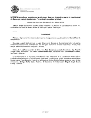 LEY GENERAL DE SALUD
CÁMARA DE DIPUTADOS DEL H. CONGRESO DE LA UNIÓN
Secretaría General
Secretaría de Servicios Parlamentarios
Últimas Reformas DOF 10-05-2016
241 de 263
DECRETO por el que se reforman y adicionan diversas disposiciones de la Ley General
de Salud, en materia de Atención Preventiva Integrada a la Salud.
Publicado en el Diario Oficial de la Federación el 13 de enero de 2014
Artículo Único.- Se reforman los artículos 6o, fracción I; y 27, fracción III; y se adiciona el artículo 7o.,
con una fracción II Bis de la Ley General de Salud, para quedar como sigue:
………
Transitorios
Primero.- El presente Decreto entrará en vigor al día siguiente de su publicación en el Diario Oficial de
la Federación.
Segundo.- A partir de la entrada en vigor del presente Decreto, la Secretaría de Salud y todas las
instituciones relacionadas, contarán con 180 días para realizar los ajustes necesarios a fin de poder
otorgar la Atención Preventiva Integrada a la Salud.
México, D.F., a 27 de noviembre de 2013.- Sen. Raúl Cervantes Andrade, Presidente.- Dip. Ricardo
Anaya Cortés, Presidente.- Sen. María Elena Barrera Tapia, Secretaria.- Dip. Javier Orozco Gómez,
Secretario.- Rúbricas."
En cumplimiento de lo dispuesto por la fracción I del Artículo 89 de la Constitución Política de los
Estados Unidos Mexicanos, y para su debida publicación y observancia, expido el presente Decreto en la
Residencia del Poder Ejecutivo Federal, en la Ciudad de México, Distrito Federal, a diez de enero de dos
mil catorce.- Enrique Peña Nieto.- Rúbrica.- El Secretario de Gobernación, Miguel Ángel Osorio
Chong.- Rúbrica.
 