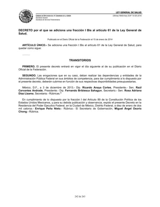 LEY GENERAL DE SALUD
CÁMARA DE DIPUTADOS DEL H. CONGRESO DE LA UNIÓN
Secretaría General
Secretaría de Servicios Parlamentarios
Últimas Reformas DOF 10-05-2016
242 de 263
DECRETO por el que se adiciona una fracción I Bis al artículo 61 de la Ley General de
Salud.
Publicado en el Diario Oficial de la Federación el 15 de enero de 2014
ARTÍCULO ÚNICO.- Se adiciona una fracción I Bis al artículo 61 de la Ley General de Salud, para
quedar como sigue:
………
TRANSITORIOS
PRIMERO. El presente decreto entrará en vigor el día siguiente al de su publicación en el Diario
Oficial de la Federación.
SEGUNDO. Las erogaciones que en su caso, deban realizar las dependencias y entidades de la
Administración Pública Federal en sus ámbitos de competencia, para dar cumplimiento a lo dispuesto por
el presente decreto, deberán cubrirse en función de sus respectivas disponibilidades presupuestarias.
México, D.F., a 3 de diciembre de 2013.- Dip. Ricardo Anaya Cortes, Presidente.- Sen. Raúl
Cervantes Andrade, Presidente.- Dip. Fernando Bribiesca Sahagun, Secretario.- Sen. Rosa Adriana
Díaz Lizama, Secretaria.- Rúbricas."
En cumplimiento de lo dispuesto por la fracción I del Artículo 89 de la Constitución Política de los
Estados Unidos Mexicanos, y para su debida publicación y observancia, expido el presente Decreto en la
Residencia del Poder Ejecutivo Federal, en la Ciudad de México, Distrito Federal, a diez de enero de dos
mil catorce.- Enrique Peña Nieto.- Rúbrica.- El Secretario de Gobernación, Miguel Ángel Osorio
Chong.- Rúbrica.
 