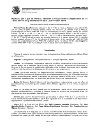 LEY GENERAL DE SALUD
CÁMARA DE DIPUTADOS DEL H. CONGRESO DE LA UNIÓN
Secretaría General
Secretaría de Servicios Parlamentarios
Últimas Reformas DOF 10-05-2016
246 de 263
DECRETO por el que se reforman, adicionan y derogan diversas disposiciones de los
Títulos Tercero Bis y Décimo Octavo de la Ley General de Salud.
Publicado en el Diario Oficial de la Federación el 4 de junio de 2014
Artículo Único. Se reforman los artículos 77 Bis 2; 77 Bis 5, inciso A), fracciones I, IV, VIII, IX, XII,
XV, XVI y XVII, así como el inciso B), párrafo primero y las fracciones I, II y III VIII; 77 Bis 6; 77 Bis 9,
párrafo segundo; 77 Bis 10; 77 Bis 11; 77 Bis 12, párrafo tercero; 77 Bis 13, párrafo primero, así como la
fracción I; 77 Bis 14; 77 Bis 15; 77 Bis 16; 77 Bis 18, párrafos primero a tercero; 77 Bis 19; 77 Bis 20,
párrafos primero y segundo; 77 Bis 22; 77 Bis 23; 77 Bis 24; 77 Bis 30, párrafos primero, tercero y quinto;
77 Bis 31; 77 Bis 32, párrafo primero, así como las fracciones I, II, párrafo primero, III y IV, párrafos
primero, segundo y tercero; 77 bis 35, así como la denominación de los capítulos VII y VIII, del Título
Tercero Bis; se adicionan al artículo 77 Bis 13, un párrafo quinto y el artículo 469 Bis y se derogan los
artículos 77 Bis 33 Y 77 Bis 34, de la Ley General de Salud, para quedar como sigue:
……….
Transitorios
Primero. El presente decreto entrará en vigor el día siguiente al de su publicación en el Diario Oficial
de la Federación.
Segundo. Se derogan todas las disposiciones que se opongan al presente Decreto.
Tercero. Las obligaciones pendientes de pago que a la fecha de la entrada en vigor del presente
decreto, existan por la prestación de servicios de salud a la persona y se encuentren reconocidas en
términos de los convenios de colaboración celebrados entre entidades federativas, serán pagadas
conforme a las disposiciones jurídicas vigentes al momento en que se generaron.
Cuarto. Los asuntos relativos a las responsabilidades administrativas, civiles y penales, en que se
hubiere incurrido con motivo de la desviación de recursos federales recibidos y que al entrar en vigor este
Decreto se encuentren en trámite o pendientes de resolución, deberán sustanciarse conforme a las
disposiciones legales aplicables con anterioridad a la entrada en vigor del presente decreto.
Quinto. El Ejecutivo Federal deberá emitir las disposiciones reglamentarias a que se refiere el
presente decreto, en un plazo que no excederá de los 180 días siguientes al de la entrada en vigor del
mismo.
Sexto. La Secretaría de Salud deberá emitir los lineamientos, previa opinión de la Secretaría de
Hacienda y Crédito Público, a que alude el presente Decreto, en un plazo que no excederá de los 180
días siguientes al de la entrada en vigor del mismo.
Séptimo. Los acuerdos de coordinación a que se refiere el artículo 77 bis 6 de la Ley General de
Salud, deberán ser suscritos dentro de los 90 días siguientes al de la publicación de las disposiciones
reglamentarias a que se refiere el presente Decreto.
México, D.F., a 28 de abril de 2014.- Sen. Raúl Cervantes Andrade, Presidente.- Dip. José
González Morfín, Presidente.- Sen. Rosa Adriana Díaz Lizama, Secretaria.- Dip. Angelina Carreño
Mijares, Secretaria.- Rúbricas."
En cumplimiento de lo dispuesto por la fracción I del Artículo 89 de la Constitución Política de los
Estados Unidos Mexicanos, y para su debida publicación y observancia, expido el presente Decreto en la
Residencia del Poder Ejecutivo Federal, en la Ciudad de México, Distrito Federal, a dos de junio de dos
 