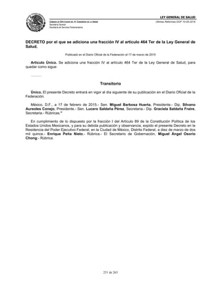 LEY GENERAL DE SALUD
CÁMARA DE DIPUTADOS DEL H. CONGRESO DE LA UNIÓN
Secretaría General
Secretaría de Servicios Parlamentarios
Últimas Reformas DOF 10-05-2016
251 de 263
DECRETO por el que se adiciona una fracción IV al artículo 464 Ter de la Ley General de
Salud.
Publicado en el Diario Oficial de la Federación el 17 de marzo de 2015
Artículo Único. Se adiciona una fracción IV al artículo 464 Ter de la Ley General de Salud, para
quedar como sigue:
………
Transitorio
Único. El presente Decreto entrará en vigor al día siguiente de su publicación en el Diario Oficial de la
Federación.
México, D.F., a 17 de febrero de 2015.- Sen. Miguel Barbosa Huerta, Presidente.- Dip. Silvano
Aureoles Conejo, Presidente.- Sen. Lucero Saldaña Pérez, Secretaria.- Dip. Graciela Saldaña Fraire,
Secretaria.- Rúbricas."
En cumplimiento de lo dispuesto por la fracción I del Artículo 89 de la Constitución Política de los
Estados Unidos Mexicanos, y para su debida publicación y observancia, expido el presente Decreto en la
Residencia del Poder Ejecutivo Federal, en la Ciudad de México, Distrito Federal, a diez de marzo de dos
mil quince.- Enrique Peña Nieto.- Rúbrica.- El Secretario de Gobernación, Miguel Ángel Osorio
Chong.- Rúbrica.
 