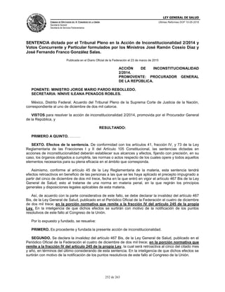 LEY GENERAL DE SALUD
CÁMARA DE DIPUTADOS DEL H. CONGRESO DE LA UNIÓN
Secretaría General
Secretaría de Servicios Parlamentarios
Últimas Reformas DOF 10-05-2016
252 de 263
SENTENCIA dictada por el Tribunal Pleno en la Acción de Inconstitucionalidad 2/2014 y
Votos Concurrente y Particular formulados por los Ministros José Ramón Cossío Díaz y
José Fernando Franco González Salas.
Publicada en el Diario Oficial de la Federación el 23 de marzo de 2015
ACCIÓN DE INCONSTITUCIONALIDAD
2/2014.
PROMOVENTE: PROCURADOR GENERAL
DE LA REPÚBLICA.
PONENTE: MINISTRO JORGE MARIO PARDO REBOLLEDO.
SECRETARIA: NÍNIVE ILEANA PENAGOS ROBLES.
México, Distrito Federal. Acuerdo del Tribunal Pleno de la Suprema Corte de Justicia de la Nación,
correspondiente al uno de diciembre de dos mil catorce.
VISTOS para resolver la acción de inconstitucionalidad 2/2014, promovida por el Procurador General
de la República, y
RESULTANDO:
PRIMERO A QUINTO. ………
SEXTO. Efectos de la sentencia. De conformidad con los artículos 41, fracción IV, y 73 de la Ley
Reglamentaria de las Fracciones I y II del Artículo 105 Constitucional, las sentencias dictadas en
acciones de inconstitucionalidad deberán establecer sus alcances y efectos, fijando con precisión, en su
caso, los órganos obligados a cumplirla, las normas o actos respecto de los cuales opere y todos aquellos
elementos necesarios para su plena eficacia en el ámbito que corresponda.
Asimismo, conforme al artículo 45 de la Ley Reglamentaria de la materia, esta sentencia tendrá
efectos retroactivos en beneficio de las personas a las que se les haya aplicado el precepto impugnado a
partir del cinco de diciembre de dos mil trece, fecha en la que entró en vigor el artículo 467 Bis de la Ley
General de Salud; esto al tratarse de una norma en materia penal, en la que regirán los principios
generales y disposiciones legales aplicables de esta materia.
Así, de acuerdo con la parte considerativa de este fallo, se debe declarar la invalidez del artículo 467
Bis, de la Ley General de Salud, publicado en el Periódico Oficial de la Federación el cuatro de diciembre
de dos mil trece; en la porción normativa que remite a la fracción IV del artículo 245 de la propia
Ley. En la inteligencia de que dichos efectos se surtirán con motivo de la notificación de los puntos
resolutivos de este fallo al Congreso de la Unión.
Por lo expuesto y fundado, se resuelve:
PRIMERO. Es procedente y fundada la presente acción de inconstitucionalidad.
SEGUNDO. Se declara la invalidez del artículo 467 Bis, de la Ley General de Salud, publicado en el
Periódico Oficial de la Federación el cuatro de diciembre de dos mil trece; en la porción normativa que
remite a la fracción IV del artículo 245 de la propia Ley, la cual será retroactiva al cinco del citado mes
y año, en términos del último considerando de esta sentencia. En la inteligencia de que dichos efectos se
surtirán con motivo de la notificación de los puntos resolutivos de este fallo al Congreso de la Unión.
 