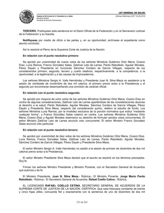 LEY GENERAL DE SALUD
CÁMARA DE DIPUTADOS DEL H. CONGRESO DE LA UNIÓN
Secretaría General
Secretaría de Servicios Parlamentarios
Últimas Reformas DOF 10-05-2016
253 de 263
TERCERO. Publíquese esta sentencia en el Diario Oficial de la Federación y en el Semanario Judicial
de la Federación y su Gaceta.
Notifíquese por medio de oficio a las partes y, en su oportunidad, archívese el expediente como
asunto concluido.
Así lo resolvió el Pleno de la Suprema Corte de Justicia de la Nación:
En relación con el punto resolutivo primero:
Se aprobó por unanimidad de nueve votos de los señores Ministros Gutiérrez Ortiz Mena, Cossío
Díaz, Luna Ramos, Franco González Salas, Zaldívar Lelo de Larrea, Pardo Rebolledo, Aguilar Morales,
Pérez Dayán y Presidenta en funciones Sánchez Cordero de García Villegas, respecto de los
considerandos primero, segundo, tercero y cuarto relativos, respectivamente, a la competencia, a la
oportunidad, a la legitimación y a las causas de improcedencia.
Los señores Ministros Sergio A. Valls Hernández y Presidente Juan N. Silva Meza no asistieron a la
sesión de veintisiete de noviembre de dos mil catorce, el primero previo aviso a la Presidencia y el
segundo por encontrarse desempeñando una comisión de carácter oficial.
En relación con el punto resolutivo segundo:
Se aprobó por mayoría de ocho votos de los señores Ministros Gutiérrez Ortiz Mena, Cossío Díaz en
contra de algunas consideraciones, Zaldívar Lelo de Larrea apartándose de las consideraciones alusivas
al derecho a la salud, Pardo Rebolledo, Aguilar Morales, Sánchez Cordero de García Villegas, Pérez
Dayán y Presidente Silva Meza, respecto del considerando quinto, relativo al estudio de fondo. Los
señores Ministros Luna Ramos, por la invalidez exclusiva de la porción normativa que indica “mediante
cualquier forma”, y Franco González Salas votaron en contra. Los señores Ministros Gutiérrez Ortiz
Mena, Cossío Díaz y Aguilar Morales reservaron su derecho de formular sendos votos concurrentes. El
señor Ministro Zaldívar Lelo de Larrea anunció voto concurrente. El señor Ministro Franco González
Salas anunció voto particular.
En relación con el punto resolutivo tercero:
Se aprobó por unanimidad de diez votos de los señores Ministros Gutiérrez Ortiz Mena, Cossío Díaz,
Luna Ramos, Franco González Salas, Zaldívar Lelo de Larrea, Pardo Rebolledo, Aguilar Morales,
Sánchez Cordero de García Villegas, Pérez Dayán y Presidente Silva Meza.
El señor Ministro Sergio A. Valls Hernández no asistió a la sesión de primero de diciembre de dos mil
catorce previo aviso a la Presidencia.
El señor Ministro Presidente Silva Meza declaró que el asunto se resolvió en los términos precisados.
Doy fe.
Firman los señores Ministro Presidente y Ministro Ponente, con el Secretario General de Acuerdos
que autoriza y da fe.
El Ministro Presidente, Juan N. Silva Meza.- Rúbrica.- El Ministro Ponente, Jorge Mario Pardo
Rebolledo.- Rúbrica.- El Secretario General de Acuerdos, Rafael Coello Cetina.- Rúbrica.
EL LICENCIADO RAFAEL COELLO CETINA, SECRETARIO GENERAL DE ACUERDOS DE LA
SUPREMA CORTE DE JUSTICIA DE LA NACIÓN, CERTIFICA: Que esta fotocopia constante de treinta
y cinco fojas útiles, concuerda fiel y exactamente con la sentencia de uno de diciembre de dos mil
 