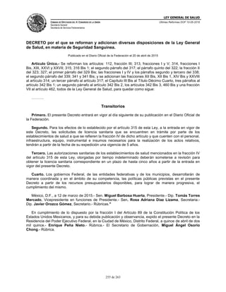 LEY GENERAL DE SALUD
CÁMARA DE DIPUTADOS DEL H. CONGRESO DE LA UNIÓN
Secretaría General
Secretaría de Servicios Parlamentarios
Últimas Reformas DOF 10-05-2016
255 de 263
DECRETO por el que se reforman y adicionan diversas disposiciones de la Ley General
de Salud, en materia de Seguridad Sanguínea.
Publicado en el Diario Oficial de la Federación el 20 de abril de 2015
Artículo Único.- Se reforman los artículos: 112, fracción III; 313, fracciones I y V; 314, fracciones I
Bis, XIII, XXVI y XXVII; 315; 316 Bis 1; el segundo párrafo del 317; el párrafo quinto del 322; la fracción II
del 323; 327; el primer párrafo del 329 Bis; las fracciones I y IV y los párrafos segundo y tercero del 338;
el segundo párrafo del 339; 341 y 341 Bis; y se adicionan las fracciones XII Bis, XII Bis 1, XIV Bis y XXVIII
al artículo 314; un tercer párrafo al artículo 317; el Capítulo III Bis al Título Décimo Cuarto, tres párrafos al
artículo 342 Bis 1; un segundo párrafo al artículo 342 Bis 2, los artículos 342 Bis 3, 460 Bis y una fracción
VII al artículo 462, todos de la Ley General de Salud, para quedar como sigue:
……….
Transitorios
Primero. El presente Decreto entrará en vigor al día siguiente de su publicación en el Diario Oficial de
la Federación.
Segundo. Para los efectos de lo establecido por el artículo 315 de esta Ley, a la entrada en vigor de
este Decreto, las solicitudes de licencia sanitaria que se encuentren en trámite por parte de los
establecimientos de salud a que se refieren la fracción IV de dicho artículo y que cuenten con el personal,
infraestructura, equipo, instrumental e insumos necesarios para la realización de los actos relativos,
tendrán a partir de la fecha de su expedición una vigencia de 5 años.
Tercero. Las autorizaciones sanitarias de los establecimientos de salud mencionados en la fracción IV
del artículo 315 de esta Ley, otorgadas por tiempo indeterminado deberán someterse a revisión para
obtener la licencia sanitaria correspondiente en un plazo de hasta cinco años a partir de la entrada en
vigor del presente Decreto.
Cuarto. Los gobiernos Federal, de las entidades federativas y de los municipios, desarrollarán de
manera coordinada y en el ámbito de su competencia, las políticas públicas previstas en el presente
Decreto a partir de los recursos presupuestarios disponibles, para lograr de manera progresiva, el
cumplimiento del mismo.
México, D.F., a 12 de marzo de 2015.- Sen. Miguel Barbosa Huerta, Presidente.- Dip. Tomás Torres
Mercado, Vicepresidente en funciones de Presidente.- Sen. Rosa Adriana Díaz Lizama, Secretaria.-
Dip. Javier Orozco Gómez, Secretario.- Rúbricas."
En cumplimiento de lo dispuesto por la fracción I del Artículo 89 de la Constitución Política de los
Estados Unidos Mexicanos, y para su debida publicación y observancia, expido el presente Decreto en la
Residencia del Poder Ejecutivo Federal, en la Ciudad de México, Distrito Federal, a quince de abril de dos
mil quince.- Enrique Peña Nieto.- Rúbrica.- El Secretario de Gobernación, Miguel Ángel Osorio
Chong.- Rúbrica.
 