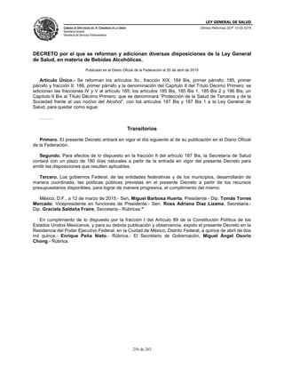 LEY GENERAL DE SALUD
CÁMARA DE DIPUTADOS DEL H. CONGRESO DE LA UNIÓN
Secretaría General
Secretaría de Servicios Parlamentarios
Últimas Reformas DOF 10-05-2016
256 de 263
DECRETO por el que se reforman y adicionan diversas disposiciones de la Ley General
de Salud, en materia de Bebidas Alcohólicas.
Publicado en el Diario Oficial de la Federación el 20 de abril de 2015
Artículo Único.- Se reforman los artículos 3o., fracción XIX; 184 Bis, primer párrafo; 185, primer
párrafo y fracción II; 186, primer párrafo y la denominación del Capítulo II del Título Décimo Primero; se
adicionan las fracciones IV y V al artículo 185; los artículos 185 Bis, 185 Bis 1, 185 Bis 2 y 186 Bis; un
Capítulo II Bis al Título Décimo Primero, que se denominará “Protección de la Salud de Terceros y de la
Sociedad frente al uso nocivo del Alcohol”, con los artículos 187 Bis y 187 Bis 1 a la Ley General de
Salud, para quedar como sigue:
………
Transitorios
Primero. El presente Decreto entrará en vigor el día siguiente al de su publicación en el Diario Oficial
de la Federación.
Segundo. Para efectos de lo dispuesto en la fracción II del artículo 187 Bis, la Secretaría de Salud
contará con un plazo de 180 días naturales a partir de la entrada en vigor del presente Decreto para
emitir las disposiciones que resulten aplicables.
Tercero. Los gobiernos Federal, de las entidades federativas y de los municipios, desarrollarán de
manera coordinada, las políticas públicas previstas en el presente Decreto a partir de los recursos
presupuestarios disponibles, para lograr de manera progresiva, el cumplimiento del mismo.
México, D.F., a 12 de marzo de 2015.- Sen. Miguel Barbosa Huerta, Presidente.- Dip. Tomás Torres
Mercado, Vicepresidente en funciones de Presidente.- Sen. Rosa Adriana Díaz Lizama, Secretaria.-
Dip. Graciela Saldaña Fraire, Secretaria.- Rúbricas."
En cumplimiento de lo dispuesto por la fracción I del Artículo 89 de la Constitución Política de los
Estados Unidos Mexicanos, y para su debida publicación y observancia, expido el presente Decreto en la
Residencia del Poder Ejecutivo Federal, en la Ciudad de México, Distrito Federal, a quince de abril de dos
mil quince.- Enrique Peña Nieto.- Rúbrica.- El Secretario de Gobernación, Miguel Ángel Osorio
Chong.- Rúbrica.
 