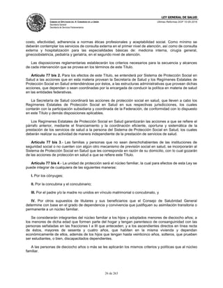 LEY GENERAL DE SALUD
CÁMARA DE DIPUTADOS DEL H. CONGRESO DE LA UNIÓN
Secretaría General
Secretaría de Servicios Parlamentarios
Últimas Reformas DOF 10-05-2016
26 de 263
costo, efectividad, adherencia a normas éticas profesionales y aceptabilidad social. Como mínimo se
deberán contemplar los servicios de consulta externa en el primer nivel de atención, así como de consulta
externa y hospitalización para las especialidades básicas de: medicina interna, cirugía general,
ginecoobstetricia, pediatría y geriatría, en el segundo nivel de atención.
Las disposiciones reglamentarias establecerán los criterios necesarios para la secuencia y alcances
de cada intervención que se provea en los términos de este Título.
Artículo 77 bis 2. Para los efectos de este Título, se entenderá por Sistema de Protección Social en
Salud a las acciones que en esta materia provean la Secretaría de Salud y los Regímenes Estatales de
Protección Social en Salud entendiéndose por éstos, a las estructuras administrativas que provean dichas
acciones, que dependan o sean coordinadas por la encargada de conducir la política en materia de salud
en las entidades federativas.
La Secretaría de Salud coordinará las acciones de protección social en salud, que lleven a cabo los
Regímenes Estatales de Protección Social en Salud en sus respectivas jurisdicciones, los cuales
contarán con la participación subsidiaria y coordinada de la Federación, de conformidad con lo dispuesto
en este Título y demás disposiciones aplicables.
Los Regímenes Estatales de Protección Social en Salud garantizarán las acciones a que se refiere el
párrafo anterior, mediante el financiamiento y la coordinación eficiente, oportuna y sistemática de la
prestación de los servicios de salud a la persona del Sistema de Protección Social en Salud, los cuales
deberán realizar su actividad de manera independiente de la prestación de servicios de salud.
Artículo 77 bis 3.- Las familias y personas que no sean derechohabientes de las instituciones de
seguridad social o no cuenten con algún otro mecanismo de previsión social en salud, se incorporarán al
Sistema de Protección Social en Salud que les corresponda en razón de su domicilio, con lo cual gozarán
de las acciones de protección en salud a que se refiere este Título.
Artículo 77 bis 4.- La unidad de protección será el núcleo familiar, la cual para efectos de esta Ley se
puede integrar de cualquiera de las siguientes maneras:
I. Por los cónyuges;
II. Por la concubina y el concubinario;
III. Por el padre y/o la madre no unidos en vínculo matrimonial o concubinato, y
IV. Por otros supuestos de titulares y sus beneficiarios que el Consejo de Salubridad General
determine con base en el grado de dependencia y convivencia que justifiquen su asimilación transitoria o
permanente a un núcleo familiar.
Se considerarán integrantes del núcleo familiar a los hijos y adoptados menores de dieciocho años; a
los menores de dicha edad que formen parte del hogar y tengan parentesco de consanguinidad con las
personas señaladas en las fracciones I a III que anteceden; y a los ascendientes directos en línea recta
de éstos, mayores de sesenta y cuatro años, que habiten en la misma vivienda y dependan
económicamente de ellos, además de los hijos que tengan hasta veinticinco años, solteros, que prueben
ser estudiantes, o bien, discapacitados dependientes.
A las personas de dieciocho años o más se les aplicarán los mismos criterios y políticas que al núcleo
familiar.
 