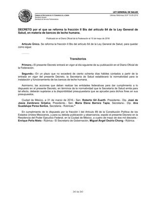 LEY GENERAL DE SALUD
CÁMARA DE DIPUTADOS DEL H. CONGRESO DE LA UNIÓN
Secretaría General
Secretaría de Servicios Parlamentarios
Últimas Reformas DOF 10-05-2016
263 de 263
DECRETO por el que se reforma la fracción II Bis del artículo 64 de la Ley General de
Salud, en materia de bancos de leche humana.
Publicado en el Diario Oficial de la Federación el 10 de mayo de 2016
Artículo Único. Se reforma la fracción II Bis del artículo 64 de la Ley General de Salud, para quedar
como sigue:
………
Transitorios
Primero.- El presente Decreto entrará en vigor al día siguiente de su publicación en el Diario Oficial de
la Federación.
Segundo.- En un plazo que no excederá de ciento ochenta días hábiles contados a partir de la
entrada en vigor del presente Decreto, la Secretaría de Salud establecerá la normatividad para la
instalación y funcionamiento de los bancos de leche humana.
Asimismo, las acciones que deban realizar las entidades federativas para dar cumplimiento a lo
dispuesto en el presente Decreto, en términos de la normatividad que la Secretaría de Salud emita para
tal efecto, deberán sujetarse a la disponibilidad presupuestaria que se apruebe para dichos fines en sus
presupuestos.
Ciudad de México, a 31 de marzo de 2016.- Sen. Roberto Gil Zuarth, Presidente.- Dip. José de
Jesús Zambrano Grijalva, Presidente.- Sen. María Elena Barrera Tapia, Secretaria.- Dip. Ana
Guadalupe Perea Santos, Secretaria.- Rúbricas."
En cumplimiento de lo dispuesto por la fracción I del Artículo 89 de la Constitución Política de los
Estados Unidos Mexicanos, y para su debida publicación y observancia, expido el presente Decreto en la
Residencia del Poder Ejecutivo Federal, en la Ciudad de México, a cuatro de mayo de dos mil dieciséis.-
Enrique Peña Nieto.- Rúbrica.- El Secretario de Gobernación, Miguel Ángel Osorio Chong.- Rúbrica.
 