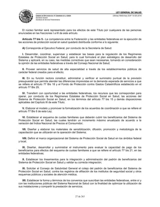 LEY GENERAL DE SALUD
CÁMARA DE DIPUTADOS DEL H. CONGRESO DE LA UNIÓN
Secretaría General
Secretaría de Servicios Parlamentarios
Últimas Reformas DOF 10-05-2016
27 de 263
El núcleo familiar será representado para los efectos de este Título por cualquiera de las personas
enunciadas en las fracciones I a III de este artículo.
Artículo 77 bis 5.- La competencia entre la Federación y las entidades federativas en la ejecución de
las acciones de protección social en salud quedará distribuida conforme a lo siguiente:
A) Corresponde al Ejecutivo Federal, por conducto de la Secretaría de Salud:
I. Desarrollar, coordinar, supervisar y establecer las bases para la regulación de los Regímenes
Estatales de Protección Social en Salud, para lo cual formulará el plan estratégico de desarrollo del
Sistema y aplicará, en su caso, las medidas correctivas que sean necesarias, tomando en consideración
la opinión de las entidades federativas a través del Consejo Nacional de Salud;
II. Proveer servicios de salud de alta especialidad a través de los establecimientos públicos de
carácter federal creados para el efecto;
III. En su función rectora constituir, administrar y verificar el suministro puntual de la previsión
presupuestal que permita atender las diferencias imprevistas en la demanda esperada de servicios a que
se refiere el artículo 77 Bis 18 y el Fondo de Protección contra Gastos Catastróficos establecido en el
artículo 77 Bis 29;
IV. Transferir con oportunidad a las entidades federativas, los recursos que les correspondan para
operar, por conducto de los Regímenes Estatales de Protección Social en Salud, las acciones del
Sistema de Protección Social en Salud, en los términos del artículo 77 bis 15 y demás disposiciones
aplicables del Capítulo III de este Título;
V. Elaborar el modelo y promover la formalización de los acuerdos de coordinación a que se refiere el
artículo 77 Bis 6 de esta Ley;
VI. Establecer el esquema de cuotas familiares que deberán cubrir los beneficiarios del Sistema de
Protección Social en Salud, las cuales tendrán un incremento máximo anualizado de acuerdo a la
variación del Índice Nacional de Precios al Consumidor;
VII. Diseñar y elaborar los materiales de sensibilización, difusión, promoción y metodología de la
capacitación que se utilizarán en la operación del Sistema;
VIII. Definir el marco organizacional del Sistema de Protección Social de Salud en los ámbitos federal
y local;
IX. Diseñar, desarrollar y suministrar el instrumento para evaluar la capacidad de pago de los
beneficiarios para efectos del esquema de cuotas familiares a que se refiere el artículo 77 bis 21, en las
entidades federativas;
X. Establecer los lineamientos para la integración y administración del padrón de beneficiarios del
Sistema de Protección Social en Salud y validar su correcta integración;
XI. Solicitar al Consejo de Salubridad General el cotejo del padrón de beneficiarios del Sistema de
Protección Social en Salud, contra los registros de afiliación de los institutos de seguridad social y otros
esquemas públicos y sociales de atención médica;
XII. Establecer la forma y términos de los convenios que suscriban las entidades federativas, entre sí y
con las instituciones públicas del Sistema Nacional de Salud con la finalidad de optimizar la utilización de
sus instalaciones y compartir la prestación de servicios;
 