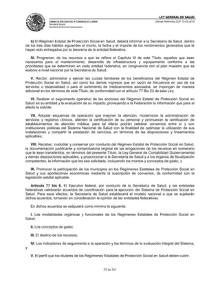 LEY GENERAL DE SALUD
CÁMARA DE DIPUTADOS DEL H. CONGRESO DE LA UNIÓN
Secretaría General
Secretaría de Servicios Parlamentarios
Últimas Reformas DOF 10-05-2016
29 de 263
b) El Régimen Estatal de Protección Social en Salud, deberá informar a la Secretaría de Salud, dentro
de los tres días hábiles siguientes el monto, la fecha y el importe de los rendimientos generados que le
hayan sido entregados por la tesorería de la entidad federativa.
IV. Programar, de los recursos a que se refiere el Capítulo III de este Título, aquellos que sean
necesarios para el mantenimiento, desarrollo de infraestructura y equipamiento conforme a las
prioridades que se determinen en cada entidad federativa, en congruencia con el plan maestro que se
elabore a nivel nacional por la Secretaría de Salud;
V. Recibir, administrar y ejercer las cuotas familiares de los beneficiarios del Régimen Estatal de
Protección Social en Salud, así como los demás ingresos que en razón de frecuencia en uso de los
servicios o especialidad o para el surtimiento de medicamentos asociados, se impongan de manera
adicional en los términos de este Título, de conformidad con el artículo 77 Bis 23 de esta Ley;
VI. Realizar el seguimiento operativo de las acciones del Régimen Estatal de Protección Social en
Salud en su entidad y la evaluación de su impacto, proveyendo a la Federación la información que para el
efecto le solicite;
VII. Adoptar esquemas de operación que mejoren la atención, modernicen la administración de
servicios y registros clínicos, alienten la certificación de su personal y promuevan la certificación de
establecimientos de atención médica; para tal efecto podrán celebrar convenios entre sí y con
instituciones públicas del Sistema Nacional de Salud con la finalidad de optimizar la utilización de sus
instalaciones y compartir la prestación de servicios, en términos de las disposiciones y lineamientos
aplicables;
VIII. Recabar, custodiar y conservar por conducto del Régimen Estatal de Protección Social en Salud,
la documentación justificante y comprobatoria original de las erogaciones de los recursos en numerario
que le sean transferidos, en términos del presente Título, la Ley General de Contabilidad Gubernamental
y demás disposiciones aplicables, y proporcionar a la Secretaría de Salud y a los órganos de fiscalización
competentes, la información que les sea solicitada, incluyendo los montos y conceptos de gasto, y
IX. Promover la participación de los municipios en los Regímenes Estatales de Protección Social en
Salud y sus aportaciones económicas mediante la suscripción de convenios, de conformidad con la
legislación estatal aplicable.
Artículo 77 bis 6. El Ejecutivo federal, por conducto de la Secretaría de Salud, y las entidades
federativas celebrarán acuerdos de coordinación para la ejecución del Sistema de Protección Social en
Salud. Para esos efectos, la Secretaría de Salud establecerá el modelo nacional a que se sujetarán
dichos acuerdos, tomando en consideración la opinión de las entidades federativas.
En dichos acuerdos se estipulará como mínimo lo siguiente:
I. Las modalidades orgánicas y funcionales de los Regímenes Estatales de Protección Social en
Salud;
II. Los conceptos de gasto;
III. El destino de los recursos;
IV. Los indicadores de seguimiento a la operación y los términos de la evaluación integral del Sistema,
y
V. El perfil que los titulares de los Regímenes Estatales de Protección Social en Salud deben cubrir.
 