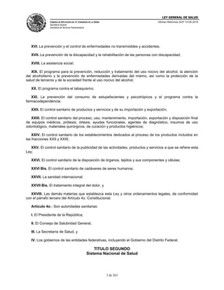 LEY GENERAL DE SALUD
CÁMARA DE DIPUTADOS DEL H. CONGRESO DE LA UNIÓN
Secretaría General
Secretaría de Servicios Parlamentarios
Últimas Reformas DOF 10-05-2016
3 de 263
XVI. La prevención y el control de enfermedades no transmisibles y accidentes;
XVII. La prevención de la discapacidad y la rehabilitación de las personas con discapacidad;
XVIII. La asistencia social;
XIX. El programa para la prevención, reducción y tratamiento del uso nocivo del alcohol, la atención
del alcoholismo y la prevención de enfermedades derivadas del mismo, así como la protección de la
salud de terceros y de la sociedad frente al uso nocivo del alcohol;
XX. El programa contra el tabaquismo;
XXI. La prevención del consumo de estupefacientes y psicotrópicos y el programa contra la
farmacodependencia;
XXII. El control sanitario de productos y servicios y de su importación y exportación;
XXIII. El control sanitario del proceso, uso, mantenimiento, importación, exportación y disposición final
de equipos médicos, prótesis, órtesis, ayudas funcionales, agentes de diagnóstico, insumos de uso
odontológico, materiales quirúrgicos, de curación y productos higiénicos;
XXIV. El control sanitario de los establecimientos dedicados al proceso de los productos incluidos en
las fracciones XXII y XXIII;
XXV. El control sanitario de la publicidad de las actividades, productos y servicios a que se refiere esta
Ley;
XXVI. El control sanitario de la disposición de órganos, tejidos y sus componentes y células;
XXVI Bis. El control sanitario de cadáveres de seres humanos;
XXVII. La sanidad internacional;
XXVII Bis. El tratamiento integral del dolor, y
XXVIII. Las demás materias que establezca esta Ley y otros ordenamientos legales, de conformidad
con el párrafo tercero del Artículo 4o. Constitucional.
Artículo 4o.- Son autoridades sanitarias:
I. El Presidente de la República;
II. El Consejo de Salubridad General;
III. La Secretaría de Salud, y
IV. Los gobiernos de las entidades federativas, incluyendo el Gobierno del Distrito Federal.
TITULO SEGUNDO
Sistema Nacional de Salud
 