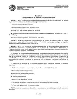 LEY GENERAL DE SALUD
CÁMARA DE DIPUTADOS DEL H. CONGRESO DE LA UNIÓN
Secretaría General
Secretaría de Servicios Parlamentarios
Últimas Reformas DOF 10-05-2016
30 de 263
Capítulo II
De los Beneficios de la Protección Social en Salud
Artículo 77 bis 7.- Gozarán de los beneficios del Sistema de Protección Social en Salud las familias
cuyos miembros en lo individual satisfagan los siguientes requisitos:
I. Ser residentes en el territorio nacional;
II. No ser derechohabientes de la seguridad social;
III. Contar con Clave Única de Registro de Población;
IV. Cubrir las cuotas familiares correspondientes, en los términos establecidos por el artículo 77 Bis 21
de esta Ley, y
V. Cumplir con las obligaciones establecidas en este Título.
Artículo 77 bis 8.- Se considerarán como beneficiarios del Sistema de Protección Social en Salud a
las personas a que se refieren los artículos 77 Bis 3 y 77 Bis 4 de esta Ley que satisfagan los requisitos
del artículo anterior, previa solicitud de incorporación.
Artículo 77 bis 9.- Para incrementar la calidad de los servicios, la Secretaría de Salud establecerá los
requerimientos mínimos que servirán de base para la atención de los beneficiarios del Sistema de
Protección Social en Salud. Dichos requerimientos garantizarán que los prestadores de servicios cumplan
con las obligaciones impuestas en este Título.
La Secretaría de Salud y las entidades federativas, promoverán las acciones necesarias para que las
unidades médicas de las dependencias y entidades de la administración pública, tanto federal como local,
que se incorporen al Sistema de Protección Social en Salud provean como mínimo los servicios de
consulta externa y hospitalización para las especialidades básicas de medicina interna, cirugía general,
ginecoobstetricia, pediatría y geriatría, de acuerdo al nivel de atención, y acrediten previamente su
calidad.
La acreditación de la calidad de los servicios prestados deberá considerar, al menos, los aspectos
siguientes:
I. Prestaciones orientadas a la prevención y el fomento del autocuidado de la salud;
II. Aplicación de exámenes preventivos;
III. Programación de citas para consultas;
IV. Atención personalizada;
V. Integración de expedientes clínicos;
VI. Continuidad de cuidados mediante mecanismos de referencia y contrarreferencia;
VII. Prescripción y surtimiento de medicamentos, y
VIII. Información al usuario sobre diagnóstico y pronóstico, así como del otorgamiento de orientación
terapéutica.
 