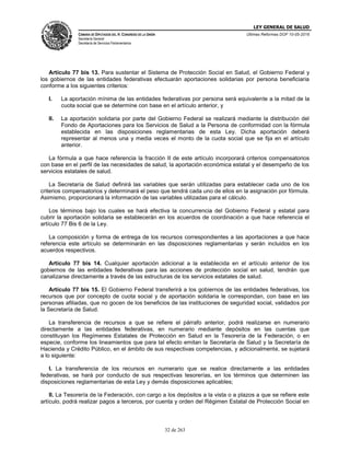 LEY GENERAL DE SALUD
CÁMARA DE DIPUTADOS DEL H. CONGRESO DE LA UNIÓN
Secretaría General
Secretaría de Servicios Parlamentarios
Últimas Reformas DOF 10-05-2016
32 de 263
Artículo 77 bis 13. Para sustentar el Sistema de Protección Social en Salud, el Gobierno Federal y
los gobiernos de las entidades federativas efectuarán aportaciones solidarias por persona beneficiaria
conforme a los siguientes criterios:
I. La aportación mínima de las entidades federativas por persona será equivalente a la mitad de la
cuota social que se determine con base en el artículo anterior, y
II. La aportación solidaria por parte del Gobierno Federal se realizará mediante la distribución del
Fondo de Aportaciones para los Servicios de Salud a la Persona de conformidad con la fórmula
establecida en las disposiciones reglamentarias de esta Ley. Dicha aportación deberá
representar al menos una y media veces el monto de la cuota social que se fija en el artículo
anterior.
La fórmula a que hace referencia la fracción II de este artículo incorporará criterios compensatorios
con base en el perfil de las necesidades de salud, la aportación económica estatal y el desempeño de los
servicios estatales de salud.
La Secretaría de Salud definirá las variables que serán utilizadas para establecer cada uno de los
criterios compensatorios y determinará el peso que tendrá cada uno de ellos en la asignación por fórmula.
Asimismo, proporcionará la información de las variables utilizadas para el cálculo.
Los términos bajo los cuales se hará efectiva la concurrencia del Gobierno Federal y estatal para
cubrir la aportación solidaria se establecerán en los acuerdos de coordinación a que hace referencia el
artículo 77 Bis 6 de la Ley.
La composición y forma de entrega de los recursos correspondientes a las aportaciones a que hace
referencia este artículo se determinarán en las disposiciones reglamentarias y serán incluidos en los
acuerdos respectivos.
Artículo 77 bis 14. Cualquier aportación adicional a la establecida en el artículo anterior de los
gobiernos de las entidades federativas para las acciones de protección social en salud, tendrán que
canalizarse directamente a través de las estructuras de los servicios estatales de salud.
Artículo 77 bis 15. El Gobierno Federal transferirá a los gobiernos de las entidades federativas, los
recursos que por concepto de cuota social y de aportación solidaria le correspondan, con base en las
personas afiliadas, que no gocen de los beneficios de las instituciones de seguridad social, validados por
la Secretaría de Salud.
La transferencia de recursos a que se refiere el párrafo anterior, podrá realizarse en numerario
directamente a las entidades federativas, en numerario mediante depósitos en las cuentas que
constituyan los Regímenes Estatales de Protección en Salud en la Tesorería de la Federación, o en
especie, conforme los lineamientos que para tal efecto emitan la Secretaría de Salud y la Secretaría de
Hacienda y Crédito Público, en el ámbito de sus respectivas competencias, y adicionalmente, se sujetará
a lo siguiente:
I. La transferencia de los recursos en numerario que se realice directamente a las entidades
federativas, se hará por conducto de sus respectivas tesorerías, en los términos que determinen las
disposiciones reglamentarias de esta Ley y demás disposiciones aplicables;
II. La Tesorería de la Federación, con cargo a los depósitos a la vista o a plazos a que se refiere este
artículo, podrá realizar pagos a terceros, por cuenta y orden del Régimen Estatal de Protección Social en
 