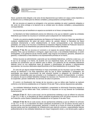 LEY GENERAL DE SALUD
CÁMARA DE DIPUTADOS DEL H. CONGRESO DE LA UNIÓN
Secretaría General
Secretaría de Servicios Parlamentarios
Últimas Reformas DOF 10-05-2016
33 de 263
Salud, quedando éste obligado a dar aviso de las disposiciones que realice con cargo a estos depósitos a
la tesorería de su entidad para los efectos contables y presupuestarios correspondientes, y
III. Los recursos en especie se entregarán a los servicios estatales de salud, quedando obligados a
dar aviso de dicha entrega a la tesorería de su entidad para los efectos contables y presupuestarios
correspondientes.
Los recursos que se transfieran en especie se acordarán en el Anexo correspondiente.
La Secretaría de Salud establecerá precios de referencia a los que se deberán sujetar las entidades
federativas que reciban los recursos en numerario para la adquisición de medicamentos.
Cuando una persona elegible beneficiaria del Sistema de Protección Social en Salud sea atendida en
cualquier establecimiento de salud del sector público de carácter federal, la Secretaría de Salud
canalizará directamente a dicho establecimiento, el monto correspondiente a las intervenciones
prestadas, con cargo a los recursos a transferirse al respectivo Régimen Estatal de Protección Social en
Salud, de acuerdo a los lineamientos que para tal efecto emita la propia Secretaría.
Artículo 77 bis 16. Los recursos en numerario o en especie de carácter federal a que se refiere el
presente Título, que se transfieran o entreguen, según sea el caso, a las entidades federativas, no serán
embargables, ni los gobiernos de las mismas podrán, bajo ninguna circunstancia, gravarlos, afectarlos en
garantía, ni destinarlos a fines distintos a los expresamente previstos en el mismo.
Dichos recursos se administrarán y ejercerán por las entidades federativas, conforme a esta Ley y, en
lo que no se oponga a la misma, de acuerdo con sus respectivas leyes, así como con base en los
acuerdos de coordinación que se celebren para el efecto. Los gobiernos de las entidades federativas
deberán incluir en sus respectivas leyes de ingresos y presupuestos de egresos u ordenamientos
equivalentes, los recursos destinados específicamente a los fines establecidos en el presente Título.
En caso de que alguna entidad federativa no haya comprobado que los recursos a que se refiere este
artículo se destinaron a los fines específicos para los que le fueron transferidos o entregados, las
autoridades que tengan conocimiento de esta situación tendrán la obligación de informarlo a las
autoridades competentes para que procedan a su investigación y sanción correspondiente. Lo anterior,
sin perjuicio de que la entidad federativa reintegre los recursos a la Tesorería de la Federación, sin que
se suspendan, parcial o totalmente, los servicios de salud a la persona.
El control y la fiscalización del manejo de los recursos a que se refiere este Capítulo se realizará
conforme a los términos establecidos en el Capítulo VII de este Título y demás disposiciones aplicables.
Las entidades federativas llevarán la contabilidad y presentarán la información financiera respecto a
los recursos a que se refiere este Título, conforme a lo dispuesto en la Ley General de Contabilidad
Gubernamental.
Artículo 77 bis 17.- De la cuota social y de las aportaciones solidarias a que se refieren los artículos
77 Bis 12 y 77 Bis 13, la Secretaría de Salud canalizará anualmente el 8% de dichos recursos al Fondo
de Protección contra Gastos Catastróficos establecido en el Capítulo VI de este Título.
Artículo 77 bis 18. De la cuota social y de las aportaciones solidarias a que se refieren los artículos
77 bis 12 y 77 bis 13, la Secretaría de Salud canalizará anualmente el 3% de dichos recursos para la
constitución de una previsión presupuestal, aplicando, a través de un fondo sin límite de anualidad, dos
terceras partes para las necesidades de infraestructura para atención primaria y especialidades básicas
preferentemente en las entidades federativas con mayor marginación social, y una tercera parte, sujeta a
 