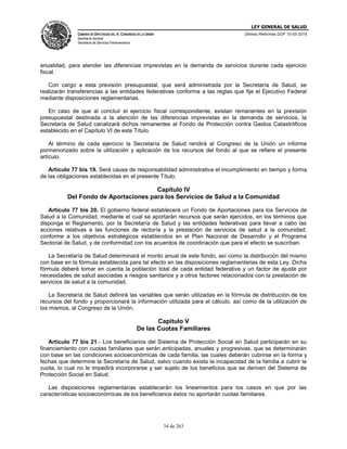 LEY GENERAL DE SALUD
CÁMARA DE DIPUTADOS DEL H. CONGRESO DE LA UNIÓN
Secretaría General
Secretaría de Servicios Parlamentarios
Últimas Reformas DOF 10-05-2016
34 de 263
anualidad, para atender las diferencias imprevistas en la demanda de servicios durante cada ejercicio
fiscal.
Con cargo a esta previsión presupuestal, que será administrada por la Secretaría de Salud, se
realizarán transferencias a las entidades federativas conforme a las reglas que fije el Ejecutivo Federal
mediante disposiciones reglamentarias.
En caso de que al concluir el ejercicio fiscal correspondiente, existan remanentes en la previsión
presupuestal destinada a la atención de las diferencias imprevistas en la demanda de servicios, la
Secretaría de Salud canalizará dichos remanentes al Fondo de Protección contra Gastos Catastróficos
establecido en el Capítulo VI de este Título.
Al término de cada ejercicio la Secretaría de Salud rendirá al Congreso de la Unión un informe
pormenorizado sobre la utilización y aplicación de los recursos del fondo al que se refiere el presente
artículo.
Artículo 77 bis 19. Será causa de responsabilidad administrativa el incumplimiento en tiempo y forma
de las obligaciones establecidas en el presente Título.
Capítulo IV
Del Fondo de Aportaciones para los Servicios de Salud a la Comunidad
Artículo 77 bis 20. El gobierno federal establecerá un Fondo de Aportaciones para los Servicios de
Salud a la Comunidad, mediante el cual se aportarán recursos que serán ejercidos, en los términos que
disponga el Reglamento, por la Secretaría de Salud y las entidades federativas para llevar a cabo las
acciones relativas a las funciones de rectoría y la prestación de servicios de salud a la comunidad,
conforme a los objetivos estratégicos establecidos en el Plan Nacional de Desarrollo y el Programa
Sectorial de Salud, y de conformidad con los acuerdos de coordinación que para el efecto se suscriban.
La Secretaría de Salud determinará el monto anual de este fondo, así como la distribución del mismo
con base en la fórmula establecida para tal efecto en las disposiciones reglamentarias de esta Ley. Dicha
fórmula deberá tomar en cuenta la población total de cada entidad federativa y un factor de ajuste por
necesidades de salud asociadas a riesgos sanitarios y a otros factores relacionados con la prestación de
servicios de salud a la comunidad.
La Secretaría de Salud definirá las variables que serán utilizadas en la fórmula de distribución de los
recursos del fondo y proporcionará la información utilizada para el cálculo, así como de la utilización de
los mismos, al Congreso de la Unión.
Capítulo V
De las Cuotas Familiares
Artículo 77 bis 21.- Los beneficiarios del Sistema de Protección Social en Salud participarán en su
financiamiento con cuotas familiares que serán anticipadas, anuales y progresivas, que se determinarán
con base en las condiciones socioeconómicas de cada familia, las cuales deberán cubrirse en la forma y
fechas que determine la Secretaría de Salud, salvo cuando exista la incapacidad de la familia a cubrir la
cuota, lo cual no le impedirá incorporarse y ser sujeto de los beneficios que se deriven del Sistema de
Protección Social en Salud.
Las disposiciones reglamentarias establecerán los lineamientos para los casos en que por las
características socioeconómicas de los beneficiarios éstos no aportarán cuotas familiares.
 