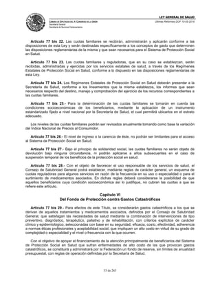 LEY GENERAL DE SALUD
CÁMARA DE DIPUTADOS DEL H. CONGRESO DE LA UNIÓN
Secretaría General
Secretaría de Servicios Parlamentarios
Últimas Reformas DOF 10-05-2016
35 de 263
Artículo 77 bis 22. Las cuotas familiares se recibirán, administrarán y aplicarán conforme a las
disposiciones de esta Ley y serán destinadas específicamente a los conceptos de gasto que determinen
las disposiciones reglamentarias de la misma y que sean necesarios para el Sistema de Protección Social
en Salud.
Artículo 77 bis 23. Las cuotas familiares y reguladoras, que en su caso se establezcan, serán
recibidas, administradas y ejercidas por los servicios estatales de salud, a través de los Regímenes
Estatales de Protección Social en Salud, conforme a lo dispuesto en las disposiciones reglamentarias de
esta Ley.
Artículo 77 bis 24. Los Regímenes Estatales de Protección Social en Salud deberán presentar a la
Secretaría de Salud, conforme a los lineamientos que la misma establezca, los informes que sean
necesarios respecto del destino, manejo y comprobación del ejercicio de los recursos correspondientes a
las cuotas familiares.
Artículo 77 bis 25.- Para la determinación de las cuotas familiares se tomarán en cuenta las
condiciones socioeconómicas de los beneficiarios, mediante la aplicación de un instrumento
estandarizado fijado a nivel nacional por la Secretaría de Salud, el cual permitirá ubicarlos en el estrato
adecuado.
Los niveles de las cuotas familiares podrán ser revisados anualmente tomando como base la variación
del Índice Nacional de Precios al Consumidor.
Artículo 77 bis 26.- El nivel de ingreso o la carencia de éste, no podrán ser limitantes para el acceso
al Sistema de Protección Social en Salud.
Artículo 77 bis 27.- Bajo el principio de solidaridad social, las cuotas familiares no serán objeto de
devolución bajo ninguna circunstancia, ni podrán aplicarse a años subsecuentes en el caso de
suspensión temporal de los beneficios de la protección social en salud.
Artículo 77 bis 28.- Con el objeto de favorecer el uso responsable de los servicios de salud, el
Consejo de Salubridad General podrá establecer, mediante reglas de carácter general, un esquema de
cuotas reguladoras para algunos servicios en razón de la frecuencia en su uso o especialidad o para el
surtimiento de medicamentos asociados. En dichas reglas deberá considerarse la posibilidad de que
aquellos beneficiarios cuya condición socioeconómica así lo justifique, no cubran las cuotas a que se
refiere este artículo.
Capítulo VI
Del Fondo de Protección contra Gastos Catastróficos
Artículo 77 bis 29.- Para efectos de este Título, se considerarán gastos catastróficos a los que se
derivan de aquellos tratamientos y medicamentos asociados, definidos por el Consejo de Salubridad
General, que satisfagan las necesidades de salud mediante la combinación de intervenciones de tipo
preventivo, diagnóstico, terapéutico, paliativo y de rehabilitación, con criterios explícitos de carácter
clínico y epidemiológico, seleccionadas con base en su seguridad, eficacia, costo, efectividad, adherencia
a normas éticas profesionales y aceptabilidad social, que impliquen un alto costo en virtud de su grado de
complejidad o especialidad y el nivel o frecuencia con la que ocurren.
Con el objetivo de apoyar el financiamiento de la atención principalmente de beneficiarios del Sistema
de Protección Social en Salud que sufran enfermedades de alto costo de las que provocan gastos
catastróficos, se constituirá y administrará por la Federación un fondo de reserva, sin límites de anualidad
presupuestal, con reglas de operación definidas por la Secretaría de Salud.
 