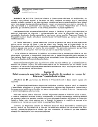 LEY GENERAL DE SALUD
CÁMARA DE DIPUTADOS DEL H. CONGRESO DE LA UNIÓN
Secretaría General
Secretaría de Servicios Parlamentarios
Últimas Reformas DOF 10-05-2016
36 de 263
Artículo 77 bis 30. Con el objetivo de fortalecer la infraestructura médica de alta especialidad y su
acceso o disponibilidad regional, la Secretaría de Salud, mediante un estudio técnico, determinará
aquellas unidades médicas de las dependencias y entidades de la administración pública, tanto federal
como local, que por sus características y ubicación puedan ser reconocidos como centros regionales de
alta especialidad o la construcción con recursos públicos de nueva infraestructura con el mismo
propósito, que provean sus servicios en las zonas que determine la propia dependencia.
Para la determinación a que se refiere el párrafo anterior, la Secretaría de Salud tomará en cuenta los
patrones observados de referencia y contrarreferencia, así como la información que sobre las
necesidades de atención de alta especialidad le reporten de manera anual los Regímenes Estatales de
Protección Social en Salud o a través de los sistemas de información básica que otorguen los servicios
estatales de salud.
Los centros regionales y demás prestadores públicos de servicios de salud de alta especialidad
podrán recibir recursos del fondo a que se refiere este Capítulo para el fortalecimiento de su
infraestructura, de conformidad con los lineamientos que establezca la Secretaría de Salud, en los que se
incluirán pautas para operar un sistema de compensación y los elementos necesarios que permitan
precisar la forma de sufragar las intervenciones que provean los centros regionales.
Con la finalidad de racionalizar la inversión en infraestructura de instalaciones médicas de alta
especialidad y garantizar la disponibilidad de recursos para la operación sustentable de los servicios, la
Secretaría de Salud emitirá un plan maestro al cual se sujetarán los servicios estatales de salud y los
Regímenes Estatales de Protección Social en Salud.
No se considerarán elegibles para la participación en los recursos del fondo que se establezca en los
términos del presente Capítulo las instalaciones médicas de alta especialidad que no cuenten con el
Certificado de Necesidad que para el efecto expida la Secretaría de Salud, en congruencia con el plan
maestro a que se refiere el párrafo anterior.
Capítulo VII
De la transparencia, supervisión, control y fiscalización del manejo de los recursos del
Sistema de Protección Social en Salud
Artículo 77 bis 31. Los recursos del Sistema de Protección Social en Salud estarán sujetos a lo
siguiente:
A) Considerando el financiamiento solidario del Sistema de Protección Social en Salud, la Federación
y las entidades federativas, en el ámbito de sus respectivas competencias, dispondrán lo necesario para
transparentar su gestión de conformidad con las normas aplicables en materia de acceso y transparencia
a la información pública gubernamental.
Para estos efectos, tanto la federación como los Regímenes Estatales de Protección Social en Salud,
a través de los servicios estatales de salud, difundirán toda la información que tengan disponible respecto
de universos, coberturas, servicios ofrecidos, así como del manejo financiero del Sistema de Protección
Social en Salud, entre otros aspectos, con la finalidad de favorecer la rendición de cuentas a los
ciudadanos, de manera que puedan valorar el desempeño del Sistema.
Asimismo, los Regímenes Estatales de Protección Social en Salud dispondrán lo necesario para
recibir y evaluar las propuestas que le formulen los beneficiarios respecto de los recursos que éstos
aporten y tendrán la obligación de difundir, con toda oportunidad, la información que sea necesaria
respecto del manejo de los recursos correspondientes.
 