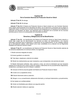 LEY GENERAL DE SALUD
CÁMARA DE DIPUTADOS DEL H. CONGRESO DE LA UNIÓN
Secretaría General
Secretaría de Servicios Parlamentarios
Últimas Reformas DOF 10-05-2016
38 de 263
Capítulo VIII
De la Comisión Nacional de Protección Social en Salud
Artículo 77 bis 33. Se deroga.
Artículo 77 bis 34. Se deroga.
Artículo 77 bis 35. El Sistema de Protección Social en Salud contará con una Comisión Nacional,
como órgano desconcentrado de la Secretaría de Salud, con la estructura y funciones que le asigne su
reglamento interno. El titular de la Comisión Nacional será designado por el Presidente de la República a
propuesta del Secretario de Salud, que dispondrá para la operación de la Comisión de los recursos
previstos para la misma en el presupuesto de la Secretaría de Salud.
Capítulo IX
Derechos y Obligaciones de los Beneficiarios
Artículo 77 bis 36.- Los beneficiarios del Sistema de Protección Social en Salud tienen derecho a
recibir bajo ningún tipo de discriminación los servicios de salud, los medicamentos y los insumos
esenciales requeridos para el diagnóstico y tratamiento de los padecimientos, en las unidades médicas
de la administración pública, tanto federal como local, acreditados de su elección de los Regímenes
Estatales de Protección Social en Salud.
Artículo 77 bis 37.- Los beneficiarios del Sistema de Protección Social en Salud tendrán además de
los derechos establecidos en el artículo anterior, los siguientes:
I. Recibir servicios integrales de salud;
II. Acceso igualitario a la atención;
III. Trato digno, respetuoso y atención de calidad;
IV. Recibir los medicamentos que sean necesarios y que correspondan a los servicios de salud;
V. Recibir información suficiente, clara, oportuna y veraz, así como la orientación que sea necesaria
respecto de la atención de su salud y sobre los riesgos y alternativas de los procedimientos diagnósticos,
terapéuticos y quirúrgicos que se le indiquen o apliquen;
VI. Conocer el informe anual de gestión del Sistema de Protección Social en Salud;
VII. Contar con su expediente clínico;
VIII. Decidir libremente sobre su atención;
IX. Otorgar o no su consentimiento válidamente informado y a rechazar tratamientos o procedimientos;
X. Ser tratado con confidencialidad;
XI. Contar con facilidades para obtener una segunda opinión;
XII. Recibir atención médica en urgencias;
 