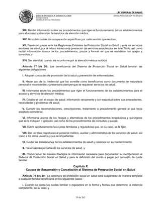 LEY GENERAL DE SALUD
CÁMARA DE DIPUTADOS DEL H. CONGRESO DE LA UNIÓN
Secretaría General
Secretaría de Servicios Parlamentarios
Últimas Reformas DOF 10-05-2016
39 de 263
XIII. Recibir información sobre los procedimientos que rigen el funcionamiento de los establecimientos
para el acceso y obtención de servicios de atención médica;
XIV. No cubrir cuotas de recuperación específicas por cada servicio que reciban;
XV. Presentar quejas ante los Regímenes Estatales de Protección Social en Salud o ante los servicios
estatales de salud, por la falta o inadecuada prestación de servicios establecidos en este Título, así como
recibir información acerca de los procedimientos, plazos y formas en que se atenderán las quejas y
consultas, y
XVI. Ser atendido cuando se inconforme por la atención médica recibida.
Artículo 77 bis 38.- Los beneficiarios del Sistema de Protección Social en Salud tendrán las
siguientes obligaciones:
I. Adoptar conductas de promoción de la salud y prevención de enfermedades;
II. Hacer uso de la credencial que los acredite como beneficiarios como documento de naturaleza
personal e intransferible y presentarla siempre que se requieran servicios de salud;
III. Informarse sobre los procedimientos que rigen el funcionamiento de los establecimientos para el
acceso y servicios de atención médica;
IV. Colaborar con el equipo de salud, informando verazmente y con exactitud sobre sus antecedentes,
necesidades y problemas de salud;
V. Cumplir las recomendaciones, prescripciones, tratamiento o procedimiento general al que haya
aceptado someterse;
VI. Informarse acerca de los riesgos y alternativas de los procedimientos terapéuticos y quirúrgicos
que se le indiquen o apliquen, así como de los procedimientos de consultas y quejas;
VII. Cubrir oportunamente las cuotas familiares y reguladoras que, en su caso, se le fijen;
VIII. Dar un trato respetuoso al personal médico, auxiliar y administrativo de los servicios de salud, así
como a los otros usuarios y sus acompañantes;
IX. Cuidar las instalaciones de los establecimientos de salud y colaborar en su mantenimiento;
X. Hacer uso responsable de los servicios de salud, y
XI. Proporcionar de manera fidedigna la información necesaria para documentar su incorporación al
Sistema de Protección Social en Salud y para la definición del monto a pagar por concepto de cuota
familiar.
Capítulo X
Causas de Suspensión y Cancelación al Sistema de Protección Social en Salud
Artículo 77 bis 39.- La cobertura de protección social en salud será suspendida de manera temporal
a cualquier familia beneficiaria en los siguientes casos:
I. Cuando no cubra las cuotas familiar o reguladora en la forma y fechas que determine la instancia
competente, en su caso, y
 