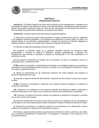 LEY GENERAL DE SALUD
CÁMARA DE DIPUTADOS DEL H. CONGRESO DE LA UNIÓN
Secretaría General
Secretaría de Servicios Parlamentarios
Últimas Reformas DOF 10-05-2016
4 de 263
CAPITULO I
Disposiciones Comunes
Artículo 5o.- El Sistema Nacional de Salud está constituido por las dependencias y entidades de la
Administración Pública, tanto federal como local, y las personas físicas o morales de los sectores social y
privado, que presten servicios de salud, así como por los mecanismos de coordinación de acciones, y
tiene por objeto dar cumplimiento al derecho a la protección de la salud.
Artículo 6o.- El Sistema Nacional de Salud tiene los siguientes objetivos:
I.- Proporcionar servicios de salud a toda la población y mejorar la calidad de los mismos, atendiendo
a los problemas sanitarios prioritarios y a los factores que condicionen y causen daños a la salud, con
especial interés en la promoción, implementación e impulso de acciones de atención integrada de
carácter preventivo, acorde con la edad, sexo y factores de riesgo de las personas;
II. Contribuir al desarrollo demográfico armónico del país;
III. Colaborar al bienestar social de la población mediante servicios de asistencia social,
principalmente a menores en estado de abandono, ancianos desamparados y personas con
discapacidad, para fomentar su bienestar y propiciar su incorporación a una vida equilibrada en lo
económico y social;
IV. Dar impulso al desarrollo de la familia y de la comunidad, así como a la integración social y al
crecimiento físico y mental de la niñez;
IV Bis. Impulsar el bienestar y el desarrollo de las familias y comunidades indígenas que propicien el
desarrollo de sus potencialidades político sociales y culturales; con su participación y tomando en cuenta
sus valores y organización social;
V. Apoyar el mejoramiento de las condiciones sanitarias del medio ambiente que propicien el
desarrollo satisfactorio de la vida;
VI. Impulsar un sistema racional de administración y desarrollo de los recursos humanos para mejorar
la salud;
VI Bis. Promover el conocimiento y desarrollo de la medicina tradicional indígena y su práctica en
condiciones adecuadas;
VII.- Coadyuvar a la modificación de los patrones culturales que determinen hábitos, costumbres y
actitudes relacionados con la salud y con el uso de los servicios que se presten para su protección;
VIII. Promover un sistema de fomento sanitario que coadyuve al desarrollo de productos y servicios
que no sean nocivos para la salud;
IX. Promover el desarrollo de los servicios de salud con base en la integración de las Tecnologías de
la Información y las Comunicaciones para ampliar la cobertura y mejorar la calidad de atención a la salud;
X. Proporcionar orientación a la población respecto de la importancia de la alimentación nutritiva,
suficiente y de calidad y su relación con los beneficios a la salud; y
XI. Diseñar y ejecutar políticas públicas que propicien la alimentación nutritiva, suficiente y de calidad,
que contrarreste eficientemente la desnutrición, el sobrepeso, la obesidad y otros trastornos de la
conducta alimentaria.
 