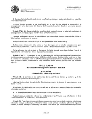 LEY GENERAL DE SALUD
CÁMARA DE DIPUTADOS DEL H. CONGRESO DE LA UNIÓN
Secretaría General
Secretaría de Servicios Parlamentarios
Últimas Reformas DOF 10-05-2016
40 de 263
II. Cuando el principal sostén de la familia beneficiaria se incorpore a alguna institución de seguridad
social federal o estatal.
La cuota familiar amparará a los beneficiarios en el caso de que suceda la suspensión y la
reincorporación a los beneficios del Sistema de Protección Social en Salud en un mismo ejercicio
presupuestal.
Artículo 77 bis 40.- Se cancelarán los beneficios de la protección social en salud y la posibilidad de
reincorporación, cuando cualquier miembro de la familia beneficiaria:
I. Realice acciones en perjuicio de los propósitos que persiguen el Sistema de Protección Social en
Salud o afecte los intereses de terceros;
II. Haga mal uso de la identificación que se le haya expedido como beneficiario, y
III. Proporcione información falsa sobre su nivel de ingreso en el estudio socioeconómico para
determinar su cuota familiar y sobre su condición laboral o derechohabiencia de la seguridad social.
En la aplicación de este artículo la Secretaría de Salud tomará como base la Ley Federal de
Procedimiento Administrativo y demás disposiciones aplicables.
Artículo 77 bis 41.- En los casos en que se materialicen los supuestos a que se refiere este Capítulo,
los interesados conservarán los beneficios del Sistema de Protección Social en Salud hasta por un plazo
de sesenta días naturales a partir de la fecha de la suspensión o cancelación. Habiendo transcurrido este
plazo, podrán acceder a los servicios de salud disponibles en los términos y condiciones que establece
esta Ley.
TITULO CUARTO
Recursos Humanos para los Servicios de Salud
CAPITULO I
Profesionales, Técnicos y Auxiliares
Artículo 78.- El ejercicio de las profesiones, de las actividades técnicas y auxiliares y de las
especialidades para la salud, estará sujeto a:
I. La Ley Reglamentaria del Artículo 5o. Constitucional, relativo al ejercicio de las profesiones en el
Distrito Federal;
II. Las bases de coordinación que, conforme a la ley, se definan entre las autoridades educativas y las
autoridades sanitarias;
III. Las disposiciones de esta Ley y demás normas jurídicas aplicables, y
IV. Las leyes que expidan los estados, con fundamento en los Artículos 5o. y 121, fracción V, de la
Constitución Política de los Estados Unidos Mexicanos.
Artículo 79. Para el ejercicio de actividades profesionales en el campo de la medicina, odontología,
veterinaria, biología, bacteriología, enfermería, trabajo social, química, psicología, optometría, ingeniería
sanitaria, nutrición, dietología, patología y sus ramas, y las demás que establezcan otras disposiciones
 