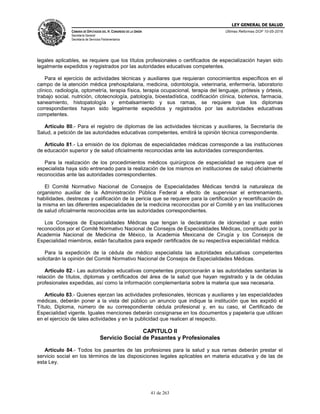 LEY GENERAL DE SALUD
CÁMARA DE DIPUTADOS DEL H. CONGRESO DE LA UNIÓN
Secretaría General
Secretaría de Servicios Parlamentarios
Últimas Reformas DOF 10-05-2016
41 de 263
legales aplicables, se requiere que los títulos profesionales o certificados de especialización hayan sido
legalmente expedidos y registrados por las autoridades educativas competentes.
Para el ejercicio de actividades técnicas y auxiliares que requieran conocimientos específicos en el
campo de la atención médica prehospitalaria, medicina, odontología, veterinaria, enfermería, laboratorio
clínico, radiología, optometría, terapia física, terapia ocupacional, terapia del lenguaje, prótesis y órtesis,
trabajo social, nutrición, citotecnología, patología, bioestadística, codificación clínica, bioterios, farmacia,
saneamiento, histopatología y embalsamiento y sus ramas, se requiere que los diplomas
correspondientes hayan sido legalmente expedidos y registrados por las autoridades educativas
competentes.
Artículo 80.- Para el registro de diplomas de las actividades técnicas y auxiliares, la Secretaría de
Salud, a petición de las autoridades educativas competentes, emitirá la opinión técnica correspondiente.
Artículo 81.- La emisión de los diplomas de especialidades médicas corresponde a las instituciones
de educación superior y de salud oficialmente reconocidas ante las autoridades correspondientes.
Para la realización de los procedimientos médicos quirúrgicos de especialidad se requiere que el
especialista haya sido entrenado para la realización de los mismos en instituciones de salud oficialmente
reconocidas ante las autoridades correspondientes.
El Comité Normativo Nacional de Consejos de Especialidades Médicas tendrá la naturaleza de
organismo auxiliar de la Administración Pública Federal a efecto de supervisar el entrenamiento,
habilidades, destrezas y calificación de la pericia que se requiere para la certificación y recertificación de
la misma en las diferentes especialidades de la medicina reconocidas por el Comité y en las instituciones
de salud oficialmente reconocidas ante las autoridades correspondientes.
Los Consejos de Especialidades Médicas que tengan la declaratoria de idoneidad y que estén
reconocidos por el Comité Normativo Nacional de Consejos de Especialidades Médicas, constituido por la
Academia Nacional de Medicina de México, la Academia Mexicana de Cirugía y los Consejos de
Especialidad miembros, están facultados para expedir certificados de su respectiva especialidad médica.
Para la expedición de la cédula de médico especialista las autoridades educativas competentes
solicitarán la opinión del Comité Normativo Nacional de Consejos de Especialidades Médicas.
Artículo 82.- Las autoridades educativas competentes proporcionarán a las autoridades sanitarias la
relación de títulos, diplomas y certificados del área de la salud que hayan registrado y la de cédulas
profesionales expedidas, así como la información complementaria sobre la materia que sea necesaria.
Artículo 83.- Quienes ejerzan las actividades profesionales, técnicas y auxiliares y las especialidades
médicas, deberán poner a la vista del público un anuncio que indique la institución que les expidió el
Título, Diploma, número de su correspondiente cédula profesional y, en su caso, el Certificado de
Especialidad vigente. Iguales menciones deberán consignarse en los documentos y papelería que utilicen
en el ejercicio de tales actividades y en la publicidad que realicen al respecto.
CAPITULO II
Servicio Social de Pasantes y Profesionales
Artículo 84.- Todos los pasantes de las profesiones para la salud y sus ramas deberán prestar el
servicio social en los términos de las disposiciones legales aplicables en materia educativa y de las de
esta Ley.
 