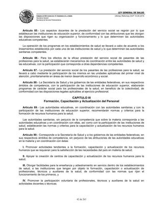 LEY GENERAL DE SALUD
CÁMARA DE DIPUTADOS DEL H. CONGRESO DE LA UNIÓN
Secretaría General
Secretaría de Servicios Parlamentarios
Últimas Reformas DOF 10-05-2016
42 de 263
Artículo 85.- Los aspectos docentes de la prestación del servicio social se regirán por lo que
establezcan las instituciones de educación superior, de conformidad con las atribuciones que les otorgan
las disposiciones que rigen su organización y funcionamiento y lo que determinen las autoridades
educativas competentes.
La operación de los programas en los establecimientos de salud se llevará a cabo de acuerdo a los
lineamientos establecidos por cada una de las instituciones de salud y lo que determinen las autoridades
sanitarias competentes.
Artículo 86.- Para los efectos de la eficaz prestación del servicio social de pasantes de las
profesiones para la salud, se establecerán mecanismos de coordinación entre las autoridades de salud y
las educativas, con la participación que corresponda a otras dependencias competentes.
Artículo 87.- La prestación del servicio social de los pasantes de las profesiones para la salud, se
llevará a cabo mediante la participación de los mismos en las unidades aplicativas del primer nivel de
atención, prioritariamente en áreas de menor desarrollo económico y social.
Artículo 88.- La Secretaría de Salud y los gobiernos de las entidades federativas, en sus respectivos
ámbitos de competencia, con la participación de las instituciones de educación superior, elaborarán
programas de carácter social para los profesionales de la salud, en beneficio de la colectividad, de
conformidad con las disposiciones legales aplicables al ejercicio profesional.
CAPITULO III
Formación, Capacitación y Actualización del Personal
Artículo 89.- Las autoridades educativas, en coordinación con las autoridades sanitarias y con la
participación de las instituciones de educación superior, recomendarán normas y criterios para la
formación de recursos humanos para la salud.
Las autoridades sanitarias, sin perjuicio de la competencia que sobre la materia corresponda a las
autoridades educativas y en coordinación con ellas, así como con la participación de las instituciones de
salud, establecerán las normas y criterios para la capacitación y actualización de los recursos humanos
para la salud.
Artículo 90.- Corresponde a la Secretaría de Salud y a los gobiernos de las entidades federativas, en
sus respectivos ámbitos de competencia, sin perjuicio de las atribuciones de las autoridades educativas
en la materia y en coordinación con éstas:
I. Promover actividades tendientes a la formación, capacitación y actualización de los recursos
humanos que se requieran para la satisfacción de las necesidades del país en materia de salud;
II. Apoyar la creación de centros de capacitación y actualización de los recursos humanos para la
salud;
III. Otorgar facilidades para la enseñanza y adiestramiento en servicio dentro de los establecimientos
de salud, a las instituciones que tengan por objeto la formación, capacitación o actualización de
profesionales, técnicos y auxiliares de la salud, de conformidad con las normas que rijan el
funcionamiento de los primeros, y
IV. Promover la participación voluntaria de profesionales, técnicos y auxiliares de la salud en
actividades docentes o técnicas.
 