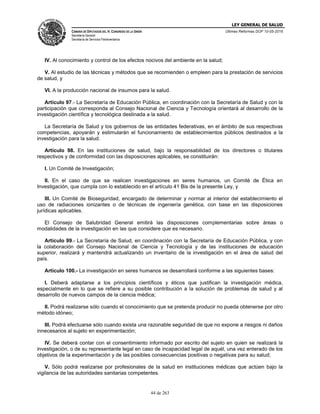 LEY GENERAL DE SALUD
CÁMARA DE DIPUTADOS DEL H. CONGRESO DE LA UNIÓN
Secretaría General
Secretaría de Servicios Parlamentarios
Últimas Reformas DOF 10-05-2016
44 de 263
IV. Al conocimiento y control de los efectos nocivos del ambiente en la salud;
V. Al estudio de las técnicas y métodos que se recomienden o empleen para la prestación de servicios
de salud, y
VI. A la producción nacional de insumos para la salud.
Artículo 97.- La Secretaría de Educación Pública, en coordinación con la Secretaría de Salud y con la
participación que corresponda al Consejo Nacional de Ciencia y Tecnología orientará al desarrollo de la
investigación científica y tecnológica destinada a la salud.
La Secretaría de Salud y los gobiernos de las entidades federativas, en el ámbito de sus respectivas
competencias, apoyarán y estimularán el funcionamiento de establecimientos públicos destinados a la
investigación para la salud.
Artículo 98. En las instituciones de salud, bajo la responsabilidad de los directores o titulares
respectivos y de conformidad con las disposiciones aplicables, se constituirán:
I. Un Comité de Investigación;
II. En el caso de que se realicen investigaciones en seres humanos, un Comité de Ética en
Investigación, que cumpla con lo establecido en el artículo 41 Bis de la presente Ley, y
III. Un Comité de Bioseguridad, encargado de determinar y normar al interior del establecimiento el
uso de radiaciones ionizantes o de técnicas de ingeniería genética, con base en las disposiciones
jurídicas aplicables.
El Consejo de Salubridad General emitirá las disposiciones complementarias sobre áreas o
modalidades de la investigación en las que considere que es necesario.
Artículo 99.- La Secretaría de Salud, en coordinación con la Secretaría de Educación Pública, y con
la colaboración del Consejo Nacional de Ciencia y Tecnología y de las instituciones de educación
superior, realizará y mantendrá actualizando un inventario de la investigación en el área de salud del
país.
Artículo 100.- La investigación en seres humanos se desarrollará conforme a las siguientes bases:
I. Deberá adaptarse a los principios científicos y éticos que justifican la investigación médica,
especialmente en lo que se refiere a su posible contribución a la solución de problemas de salud y al
desarrollo de nuevos campos de la ciencia médica;
II. Podrá realizarse sólo cuando el conocimiento que se pretenda producir no pueda obtenerse por otro
método idóneo;
III. Podrá efectuarse sólo cuando exista una razonable seguridad de que no expone a riesgos ni daños
innecesarios al sujeto en experimentación;
IV. Se deberá contar con el consentimiento informado por escrito del sujeto en quien se realizará la
investigación, o de su representante legal en caso de incapacidad legal de aquél, una vez enterado de los
objetivos de la experimentación y de las posibles consecuencias positivas o negativas para su salud;
V. Sólo podrá realizarse por profesionales de la salud en instituciones médicas que actúen bajo la
vigilancia de las autoridades sanitarias competentes.
 