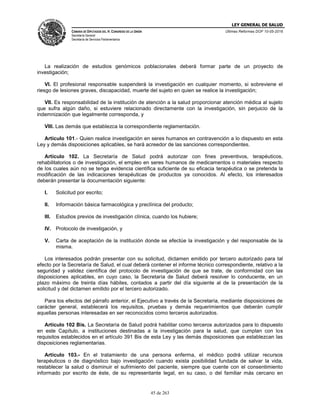 LEY GENERAL DE SALUD
CÁMARA DE DIPUTADOS DEL H. CONGRESO DE LA UNIÓN
Secretaría General
Secretaría de Servicios Parlamentarios
Últimas Reformas DOF 10-05-2016
45 de 263
La realización de estudios genómicos poblacionales deberá formar parte de un proyecto de
investigación;
VI. El profesional responsable suspenderá la investigación en cualquier momento, si sobreviene el
riesgo de lesiones graves, discapacidad, muerte del sujeto en quien se realice la investigación;
VII. Es responsabilidad de la institución de atención a la salud proporcionar atención médica al sujeto
que sufra algún daño, si estuviere relacionado directamente con la investigación, sin perjuicio de la
indemnización que legalmente corresponda, y
VIII. Las demás que establezca la correspondiente reglamentación.
Artículo 101.- Quien realice investigación en seres humanos en contravención a lo dispuesto en esta
Ley y demás disposiciones aplicables, se hará acreedor de las sanciones correspondientes.
Artículo 102. La Secretaría de Salud podrá autorizar con fines preventivos, terapéuticos,
rehabilitatorios o de investigación, el empleo en seres humanos de medicamentos o materiales respecto
de los cuales aún no se tenga evidencia científica suficiente de su eficacia terapéutica o se pretenda la
modificación de las indicaciones terapéuticas de productos ya conocidos. Al efecto, los interesados
deberán presentar la documentación siguiente:
I. Solicitud por escrito;
II. Información básica farmacológica y preclínica del producto;
III. Estudios previos de investigación clínica, cuando los hubiere;
IV. Protocolo de investigación, y
V. Carta de aceptación de la institución donde se efectúe la investigación y del responsable de la
misma.
Los interesados podrán presentar con su solicitud, dictamen emitido por tercero autorizado para tal
efecto por la Secretaría de Salud, el cual deberá contener el informe técnico correspondiente, relativo a la
seguridad y validez científica del protocolo de investigación de que se trate, de conformidad con las
disposiciones aplicables, en cuyo caso, la Secretaría de Salud deberá resolver lo conducente, en un
plazo máximo de treinta días hábiles, contados a partir del día siguiente al de la presentación de la
solicitud y del dictamen emitido por el tercero autorizado.
Para los efectos del párrafo anterior, el Ejecutivo a través de la Secretaría, mediante disposiciones de
carácter general, establecerá los requisitos, pruebas y demás requerimientos que deberán cumplir
aquellas personas interesadas en ser reconocidos como terceros autorizados.
Artículo 102 Bis. La Secretaría de Salud podrá habilitar como terceros autorizados para lo dispuesto
en este Capítulo, a instituciones destinadas a la investigación para la salud, que cumplan con los
requisitos establecidos en el artículo 391 Bis de esta Ley y las demás disposiciones que establezcan las
disposiciones reglamentarias.
Artículo 103.- En el tratamiento de una persona enferma, el médico podrá utilizar recursos
terapéuticos o de diagnóstico bajo investigación cuando exista posibilidad fundada de salvar la vida,
restablecer la salud o disminuir el sufrimiento del paciente, siempre que cuente con el consentimiento
informado por escrito de éste, de su representante legal, en su caso, o del familiar más cercano en
 