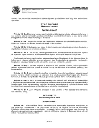 LEY GENERAL DE SALUD
CÁMARA DE DIPUTADOS DEL H. CONGRESO DE LA UNIÓN
Secretaría General
Secretaría de Servicios Parlamentarios
Últimas Reformas DOF 10-05-2016
46 de 263
vínculo, y sin perjuicio de cumplir con los demás requisitos que determine esta ley y otras disposiciones
aplicables.
TÍTULO QUINTO BIS
El Genoma Humano
CAPÍTULO ÚNICO
Artículo 103 Bis. El genoma humano es el material genético que caracteriza a la especie humana y
que contiene toda la información genética del individuo, considerándosele como la base de la unidad
biológica fundamental del ser humano y su diversidad.
Artículo 103 Bis 1. El genoma humano y el conocimiento sobre éste son patrimonio de la humanidad.
El genoma individual de cada ser humano pertenece a cada individuo.
Artículo 103 Bis 2. Nadie podrá ser objeto de discriminación, conculcación de derechos, libertades o
dignidad con motivo de sus caracteres genéticos.
Artículo 103 Bis 3. Todo estudio sobre el genoma humano deberá contar con la aceptación expresa
de la persona sujeta al mismo o de su representante legal en términos de la legislación aplicable.
En el manejo de la información deberá salvaguardarse la confidencialidad de los datos genéticos de
todo grupo o individuo, obtenidos o conservados con fines de diagnóstico y prevención, investigación,
terapéuticos o cualquier otro propósito, salvo en los casos que exista orden judicial.
Artículo 103 Bis 4. Se debe respetar el derecho de toda persona a decidir, incluso por tercera
persona legalmente autorizada, que se le informe o no de los resultados de su examen genético y sus
consecuencias.
Artículo 103 Bis 5. La investigación científica, innovación, desarrollo tecnológico y aplicaciones del
genoma humano, estarán orientadas a la protección de la salud, prevaleciendo el respeto a los derechos
humanos, la libertad y la dignidad del individuo; quedando sujetos al marco normativo respectivo.
Artículo 103 Bis 6. A efecto de preservar el interés público y sentido ético, en el estudio, investigación
y desarrollo del genoma humano como materia de salubridad general la Secretaría de Salud establecerá
aquellos casos en los que se requiera control en la materia, asegurándose de no limitar la libertad en la
investigación correspondiente de conformidad con el artículo 3o. constitucional.
Artículo 103 Bis 7. Quien infrinja los preceptos de este Capítulo, se hará acreedor a las sanciones
que establezca la Ley.
TITULO SEXTO
Información para la Salud
CAPITULO UNICO
Artículo 104.- La Secretaría de Salud y los gobiernos de las entidades federativas, en el ámbito de
sus respectivas competencias, y de conformidad con la Ley del Sistema Nacional de Información
Estadística y Geográfica, captarán, producirán y procesarán la información necesaria para el proceso de
planeación, programación, presupuestación y control del Sistema Nacional de Salud, así como sobre el
estado y evolución de la salud pública.
 