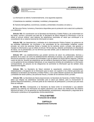 LEY GENERAL DE SALUD
CÁMARA DE DIPUTADOS DEL H. CONGRESO DE LA UNIÓN
Secretaría General
Secretaría de Servicios Parlamentarios
Últimas Reformas DOF 10-05-2016
47 de 263
La información se referirá, fundamentalmente, a los siguientes aspectos:
I. Estadísticas de natalidad, mortalidad, morbilidad y discapacidad;
II. Factores demográficos, económicos, sociales y ambientales vinculados a la salud, y
III. Recursos físicos, humanos y financieros disponibles para la protección de la salud de la población,
y su utilización.
Artículo 105.- En coordinación con la Secretaría de Hacienda y Crédito Público y de conformidad con
las bases, normas y principios que ésta fije, la Secretaría de Salud integrará la información a que se
refiere el artículo anterior, para elaborar las estadísticas nacionales en salud que contribuyan a la
consolidación de un sistema nacional de información en salud.
Artículo 106. Las dependencias y entidades de la Administración Pública Federal, los gobiernos de
las entidades federativas, los municipios y las autoridades de las comunidades indígenas cuando
proceda, así como las personas físicas y morales de los sectores social y privado, que generen y
manejen la información a que se refiere el artículo 104 de esta ley, deberán suministrarla a la Secretaría
de Salud, con la periodicidad y en los términos que ésta señale, para la elaboración de las estadísticas
nacionales para la salud.
Artículo 107.- Los establecimientos que presten servicios de salud, los profesionales, técnicos y
auxiliares de la salud, así como los establecimientos dedicados al proceso, uso, aplicación o disposición
final de los productos o que realicen las actividades a que se refieren los títulos décimo segundo y décimo
cuarto de esta ley, llevarán las estadísticas que les señale la Secretaría de Salud y proporcionarán a ésta
y a los gobiernos de las entidades federativas, en sus respectivos ámbitos de competencia, la información
correspondiente, sin perjuicio de las obligaciones de suministrar la información que les señalen otras
disposiciones legales.
Artículo 108.- La Secretaría de Salud orientará la capacitación, producción, procesamiento,
sistematización y divulgación de la información para la salud, con sujeción a los criterios generales que
establezca la Secretaría de Hacienda y Crédito Público, a los cuales deberán ajustarse las dependencias
y entidades del sector público y las personas físicas y morales de los sectores social y privado.
Artículo 109.- La Secretaría de Salud proporcionará a la Secretaría de Hacienda y Crédito Público los
datos que integren las estadísticas nacionales para la salud que elabore, para su incorporación al
Sistema Nacional Estadístico, y formará parte de las instancias de participación y consulta que para esos
fines se instituyan.
Artículo 109 Bis.- Corresponde a la Secretaría de Salud emitir la normatividad a que deberán
sujetarse los sistemas de información de registro electrónico que utilicen las instituciones del Sistema
Nacional de Salud, a fin de garantizar la interoperabilidad, procesamiento, interpretación y seguridad de la
información contenida en los expedientes clínicos electrónicos.
TITULO SEPTIMO
Promoción de la Salud
CAPITULO I
Disposiciones Comunes
 