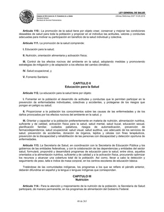 LEY GENERAL DE SALUD
CÁMARA DE DIPUTADOS DEL H. CONGRESO DE LA UNIÓN
Secretaría General
Secretaría de Servicios Parlamentarios
Últimas Reformas DOF 10-05-2016
48 de 263
Artículo 110.- La promoción de la salud tiene por objeto crear, conservar y mejorar las condiciones
deseables de salud para toda la población y propiciar en el individuo las actitudes, valores y conductas
adecuadas para motivar su participación en beneficio de la salud individual y colectiva.
Artículo 111. La promoción de la salud comprende:
I. Educación para la salud;
II. Nutrición, orientación alimentaria y activación física;
III. Control de los efectos nocivos del ambiente en la salud, adoptando medidas y promoviendo
estrategias de mitigación y de adaptación a los efectos del cambio climático;
IV. Salud ocupacional, y
V. Fomento Sanitario
CAPITULO II
Educación para la Salud
Artículo 112. La educación para la salud tiene por objeto:
I. Fomentar en la población el desarrollo de actitudes y conductas que le permitan participar en la
prevención de enfermedades individuales, colectivas y accidentes, y protegerse de los riesgos que
pongan en peligro su salud;
II. Proporcionar a la población los conocimientos sobre las causas de las enfermedades y de los
daños provocados por los efectos nocivos del ambiente en la salud, y
III. Orientar y capacitar a la población preferentemente en materia de nutrición, alimentación nutritiva,
suficiente y de calidad, activación física para la salud, salud mental, salud bucal, educación sexual,
planificación familiar, cuidados paliativos, riesgos de automedicación, prevención de
farmacodependencia, salud ocupacional, salud visual, salud auditiva, uso adecuado de los servicios de
salud, prevención de accidentes, donación de órganos, tejidos y células con fines terapéuticos,
prevención de la discapacidad y rehabilitación de las personas con discapacidad y detección oportuna de
enfermedades.
Artículo 113. La Secretaría de Salud, en coordinación con la Secretaría de Educación Pública y los
gobiernos de las entidades federativas, y con la colaboración de las dependencias y entidades del sector
salud, formulará, propondrá y desarrollará programas de educación para la salud, entre otros, aquellos
orientados a la alimentación nutritiva, suficiente y de calidad y a la activación física, procurando optimizar
los recursos y alcanzar una cobertura total de la población. Así como, llevar a cabo la detección y
seguimiento de peso, talla e índice de masa corporal, en los centros escolares de educación básica.
Tratándose de las comunidades indígenas, los programas a los que se refiere el párrafo anterior,
deberán difundirse en español y la lengua o lenguas indígenas que correspondan.
CAPITULO III
Nutrición
Artículo 114.- Para la atención y mejoramiento de la nutrición de la población, la Secretaría de Salud
participará, de manera permanente, en los programas de alimentación del Gobierno Federal.
 