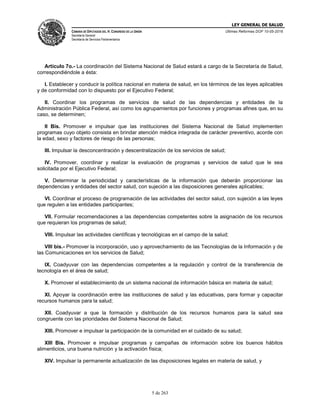 LEY GENERAL DE SALUD
CÁMARA DE DIPUTADOS DEL H. CONGRESO DE LA UNIÓN
Secretaría General
Secretaría de Servicios Parlamentarios
Últimas Reformas DOF 10-05-2016
5 de 263
Artículo 7o.- La coordinación del Sistema Nacional de Salud estará a cargo de la Secretaría de Salud,
correspondiéndole a ésta:
I. Establecer y conducir la política nacional en materia de salud, en los términos de las leyes aplicables
y de conformidad con lo dispuesto por el Ejecutivo Federal;
II. Coordinar los programas de servicios de salud de las dependencias y entidades de la
Administración Pública Federal, así como los agrupamientos por funciones y programas afines que, en su
caso, se determinen;
II Bis. Promover e impulsar que las instituciones del Sistema Nacional de Salud implementen
programas cuyo objeto consista en brindar atención médica integrada de carácter preventivo, acorde con
la edad, sexo y factores de riesgo de las personas;
III. Impulsar la desconcentración y descentralización de los servicios de salud;
IV. Promover, coordinar y realizar la evaluación de programas y servicios de salud que le sea
solicitada por el Ejecutivo Federal;
V. Determinar la periodicidad y características de la información que deberán proporcionar las
dependencias y entidades del sector salud, con sujeción a las disposiciones generales aplicables;
VI. Coordinar el proceso de programación de las actividades del sector salud, con sujeción a las leyes
que regulen a las entidades participantes;
VII. Formular recomendaciones a las dependencias competentes sobre la asignación de los recursos
que requieran los programas de salud;
VIII. Impulsar las actividades científicas y tecnológicas en el campo de la salud;
VIII bis.- Promover la incorporación, uso y aprovechamiento de las Tecnologías de la Información y de
las Comunicaciones en los servicios de Salud;
IX. Coadyuvar con las dependencias competentes a la regulación y control de la transferencia de
tecnología en el área de salud;
X. Promover el establecimiento de un sistema nacional de información básica en materia de salud;
XI. Apoyar la coordinación entre las instituciones de salud y las educativas, para formar y capacitar
recursos humanos para la salud;
XII. Coadyuvar a que la formación y distribución de los recursos humanos para la salud sea
congruente con las prioridades del Sistema Nacional de Salud;
XIII. Promover e impulsar la participación de la comunidad en el cuidado de su salud;
XIII Bis. Promover e impulsar programas y campañas de información sobre los buenos hábitos
alimenticios, una buena nutrición y la activación física;
XIV. Impulsar la permanente actualización de las disposiciones legales en materia de salud, y
 