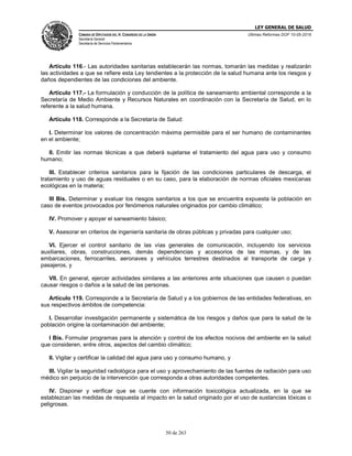 LEY GENERAL DE SALUD
CÁMARA DE DIPUTADOS DEL H. CONGRESO DE LA UNIÓN
Secretaría General
Secretaría de Servicios Parlamentarios
Últimas Reformas DOF 10-05-2016
50 de 263
Artículo 116.- Las autoridades sanitarias establecerán las normas, tomarán las medidas y realizarán
las actividades a que se refiere esta Ley tendientes a la protección de la salud humana ante los riesgos y
daños dependientes de las condiciones del ambiente.
Artículo 117.- La formulación y conducción de la política de saneamiento ambiental corresponde a la
Secretaría de Medio Ambiente y Recursos Naturales en coordinación con la Secretaría de Salud, en lo
referente a la salud humana.
Artículo 118. Corresponde a la Secretaría de Salud:
I. Determinar los valores de concentración máxima permisible para el ser humano de contaminantes
en el ambiente;
II. Emitir las normas técnicas a que deberá sujetarse el tratamiento del agua para uso y consumo
humano;
III. Establecer criterios sanitarios para la fijación de las condiciones particulares de descarga, el
tratamiento y uso de aguas residuales o en su caso, para la elaboración de normas oficiales mexicanas
ecológicas en la materia;
III Bis. Determinar y evaluar los riesgos sanitarios a los que se encuentra expuesta la población en
caso de eventos provocados por fenómenos naturales originados por cambio climático;
IV. Promover y apoyar el saneamiento básico;
V. Asesorar en criterios de ingeniería sanitaria de obras públicas y privadas para cualquier uso;
VI. Ejercer el control sanitario de las vías generales de comunicación, incluyendo los servicios
auxiliares, obras, construcciones, demás dependencias y accesorios de las mismas, y de las
embarcaciones, ferrocarriles, aeronaves y vehículos terrestres destinados al transporte de carga y
pasajeros, y
VII. En general, ejercer actividades similares a las anteriores ante situaciones que causen o puedan
causar riesgos o daños a la salud de las personas.
Artículo 119. Corresponde a la Secretaría de Salud y a los gobiernos de las entidades federativas, en
sus respectivos ámbitos de competencia:
I. Desarrollar investigación permanente y sistemática de los riesgos y daños que para la salud de la
población origine la contaminación del ambiente;
I Bis. Formular programas para la atención y control de los efectos nocivos del ambiente en la salud
que consideren, entre otros, aspectos del cambio climático;
II. Vigilar y certificar la calidad del agua para uso y consumo humano, y
III. Vigilar la seguridad radiológica para el uso y aprovechamiento de las fuentes de radiación para uso
médico sin perjuicio de la intervención que corresponda a otras autoridades competentes.
IV. Disponer y verificar que se cuente con información toxicológica actualizada, en la que se
establezcan las medidas de respuesta al impacto en la salud originado por el uso de sustancias tóxicas o
peligrosas.
 