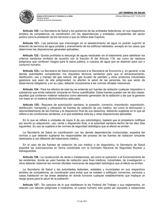LEY GENERAL DE SALUD
CÁMARA DE DIPUTADOS DEL H. CONGRESO DE LA UNIÓN
Secretaría General
Secretaría de Servicios Parlamentarios
Últimas Reformas DOF 10-05-2016
51 de 263
Artículo 120.- La Secretaría de Salud y los gobiernos de las entidades federativas, en sus respectivos
ámbitos de competencia, se coordinarán con las dependencias y entidades competentes del sector
público para la prestación de los servicios a que se refiere este Capítulo.
Artículo 121.- Las personas que intervengan en el abastecimiento de agua no podrán suprimir la
dotación de servicios de agua potable y avenamiento de los edificios habitados, excepto en los casos que
determinen las disposiciones generales aplicables.
Artículo 122.- Queda prohibida la descarga de aguas residuales sin el tratamiento para satisfacer los
criterios sanitarios emitidos de acuerdo con la fracción III del Artículo 118, así como de residuos
peligrosos que conlleven riesgos para la salud pública, a cuerpos de agua que se destinan para uso o
consumo humano.
Artículo 123.- La Secretaría de Salud proporcionará a la Secretaría de Economía y, en general, a las
demás autoridades competentes, los requisitos técnicos sanitarios para que el almacenamiento,
distribución, uso y manejo del gas natural, del gas licuado de petróleo y otros productos industriales
gaseosos que sean de alta peligrosidad, no afecten la salud de las personas, los que serán de
observancia obligatoria, y en su caso, deberán incorporarse a las normas oficiales mexicanas.
Artículo 124.- Para los efectos de esta ley se entiende por fuentes de radiación cualquier dispositivo o
substancia que emita radiación ionizante en forma cuantificable. Estas fuentes pueden ser de dos clases:
aquellas que contienen material radiactivo como elemento generador de la radiación y las que la generan
con base en un sistema electromecánico adecuado.
Artículo 125.- Requiere de autorización sanitaria, la posesión, comercio, importación, exportación,
distribución, transporte y utilización de fuentes de radiación de uso médico; así como la eliminación y
desmantelamiento de las mismas y la disposición final de sus desechos, debiendo sujetarse en lo que se
refiere a las condiciones sanitarias, a lo que establece esta ley y otras disposiciones aplicables.
En lo que se refiere a unidades de rayos X de uso odontológico, bastará que el propietario notifique
por escrito su adquisición, uso, venta o disposición final, a la autoridad sanitaria dentro de los diez días
siguientes. Su uso se sujetará a las normas de seguridad radiológica que al efecto se emitan.
La Secretaría de Salud en coordinación con las demás dependencias involucradas, expedirá las
normas a que deberán sujetarse los responsables del proceso de las fuentes de radiación ionizante
destinados a uso diferente del tratamiento médico.
En el caso de las fuentes de radiación de uso médico o de diagnóstico, la Secretaría de Salud
expedirá las autorizaciones en forma coordinada con la Comisión Nacional de Seguridad Nuclear y
Salvaguardias.
Artículo 126.- La construcción de obras o instalaciones, así como la operación o el funcionamiento de
las existentes, donde se usen fuentes de radiación para fines médicos, industriales, de investigación u
otros deberán observar las normas oficiales mexicanas de seguridad radiológica que al efecto se emitan.
La Secretaría de Salud y las autoridades federales, estatales y municipales en sus respectivos
ámbitos de competencia, se coordinarán para evitar que se instalen o edifiquen comercios, servicios y
casas habitación en las áreas aledañas en donde funcione cualquier establecimiento que implique un
riesgo grave para la salud de la población.
Artículo 127.- Sin perjuicio de lo que establecen la ley Federal del Trabajo y sus reglamentos, en
relación con labores peligrosas e insalubres, el cuerpo humano sólo podrá ser expuesto a radiaciones
 