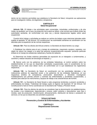 LEY GENERAL DE SALUD
CÁMARA DE DIPUTADOS DEL H. CONGRESO DE LA UNIÓN
Secretaría General
Secretaría de Servicios Parlamentarios
Últimas Reformas DOF 10-05-2016
52 de 263
dentro de los máximos permisibles que establezca la Secretaría de Salud, incluyendo sus aplicaciones
para la investigación médica, de diagnóstico y terapéutica.
CAPITULO V
Salud Ocupacional
Artículo 128.- El trabajo o las actividades sean comerciales, industriales, profesionales o de otra
índole, se ajustarán, por lo que a la protección de la salud se refiere, a las normas que al efecto dicten las
autoridades sanitarias, de conformidad con esta Ley y demás disposiciones legales sobre salud
ocupacional.
Cuando dicho trabajo y actividades se realicen en centros de trabajo cuyas relaciones laborales estén
sujetas al apartado "A" del Artículo 123 constitucional, las autoridades sanitarias se coordinarán con las
laborales para la expedición de las normas respectivas.
Artículo 129.- Para los efectos del Artículo anterior, la Secretaría de Salud tendrá a su cargo:
I. Establecer los criterios para el uso y manejo de substancias, maquinaria, equipos y aparatos, con
objeto de reducir los riesgos a la salud del personal ocupacionalmente expuesto, poniendo particular
énfasis en el manejo de substancias radiactivas y fuentes de radiación.
II. Determinar los límites máximos permisibles de exposición de un trabajador a contaminantes, y
coordinar y realizar estudios de toxicología al respecto, y
III. Ejercer junto con los gobiernos de las entidades federativas, el control sanitario sobre los
establecimientos en los que se desarrollen actividades ocupacionales, para el cumplimiento de los
requisitos que en cada caso deban reunir, de conformidad con lo que establezcan los reglamentos
respectivos.
Artículo 130.- La Secretaría de Salud, en coordinación con las autoridades laborales y las
instituciones públicas de seguridad social, y los gobiernos de las entidades federativas, en sus
respectivos ámbitos de competencia, promoverán desarrollarán y difundirán investigación
multidisciplinaria que permita prevenir y controlar las enfermedades y accidentes ocupacionales, y
estudios para adecuar los instrumentos y equipos de trabajo a las características del hombre.
Artículo 131.- La Secretaría de Salud llevará a cabo programas tendientes a prevenir accidentes y
enfermedades de trabajo. Tratándose del trabajo sujeto al régimen del Apartado "A" del Artículo 123
Constitucional lo hará en forma coordinada con la Secretaría del Trabajo y Previsión Social.
Artículo 132.- Para los efectos de esta ley se consideran bajo la denominación de establecimientos,
los locales y sus instalaciones, dependencias y anexos, estén cubiertos o descubiertos, sean fijos o
móviles, sean de producción, transformación, almacenamiento, distribución de bienes o prestación de
servicios, en los que se desarrolle una actividad ocupacional.
TITULO OCTAVO
Prevención y Control de Enfermedades y Accidentes
CAPITULO I
Disposiciones Comunes
 
