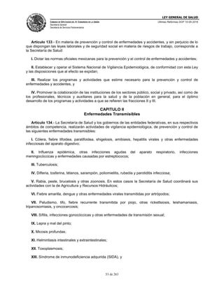 LEY GENERAL DE SALUD
CÁMARA DE DIPUTADOS DEL H. CONGRESO DE LA UNIÓN
Secretaría General
Secretaría de Servicios Parlamentarios
Últimas Reformas DOF 10-05-2016
53 de 263
Artículo 133.- En materia de prevención y control de enfermedades y accidentes, y sin perjuicio de lo
que dispongan las leyes laborales y de seguridad social en materia de riesgos de trabajo, corresponde a
la Secretaría de Salud:
I. Dictar las normas oficiales mexicanas para la prevención y el control de enfermedades y accidentes;
II. Establecer y operar el Sistema Nacional de Vigilancia Epidemiológica, de conformidad con esta Ley
y las disposiciones que al efecto se expidan;
III. Realizar los programas y actividades que estime necesario para la prevención y control de
enfermedades y accidentes, y
IV. Promover la colaboración de las instituciones de los sectores público, social y privado, así como de
los profesionales, técnicos y auxiliares para la salud y de la población en general, para el óptimo
desarrollo de los programas y actividades a que se refieren las fracciones II y III.
CAPITULO II
Enfermedades Transmisibles
Artículo 134.- La Secretaría de Salud y los gobiernos de las entidades federativas, en sus respectivos
ámbitos de competencia, realizarán actividades de vigilancia epidemiológica, de prevención y control de
las siguientes enfermedades transmisibles:
I. Cólera, fiebre tifoidea, paratifoidea, shigelosis, amibiasis, hepatitis virales y otras enfermedades
infecciosas del aparato digestivo;
II. Influenza epidémica, otras infecciones agudas del aparato respiratorio, infecciones
meningocóccicas y enfermedades causadas por estreptococos;
III. Tuberculosis;
IV. Difteria, tosferina, tétanos, sarampión, poliomielitis, rubeóla y parotiditis infecciosa;
V. Rabia, peste, brucelosis y otras zoonosis. En estos casos la Secretaría de Salud coordinará sus
actividades con la de Agricultura y Recursos Hidráulicos;
VI. Fiebre amarilla, dengue y otras enfermedades virales transmitidas por artrópodos;
VII. Paludismo, tifo, fiebre recurrente transmitida por piojo, otras rickettsiosis, leishamaniasis,
tripanosomiasis, y oncocercosis;
VIII. Sífilis, infecciones gonocóccicas y otras enfermedades de transmisión sexual;
IX. Lepra y mal del pinto;
X. Micosis profundas;
XI. Helmintiasis intestinales y extraintestinales;
XII. Toxoplasmosis;
XIII. Síndrome de inmunodeficiencia adquirida (SIDA), y
 