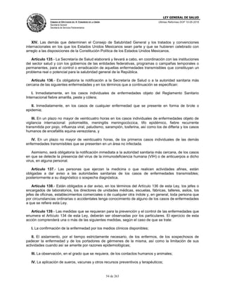 LEY GENERAL DE SALUD
CÁMARA DE DIPUTADOS DEL H. CONGRESO DE LA UNIÓN
Secretaría General
Secretaría de Servicios Parlamentarios
Últimas Reformas DOF 10-05-2016
54 de 263
XIV. Las demás que determinen el Consejo de Salubridad General y los tratados y convenciones
internacionales en los que los Estados Unidos Mexicanos sean parte y que se hubieren celebrado con
arreglo a las disposiciones de la Constitución Política de los Estados Unidos Mexicanos.
Artículo 135.- La Secretaría de Salud elaborará y llevará a cabo, en coordinación con las instituciones
del sector salud y con los gobiernos de las entidades federativas, programas o campañas temporales o
permanentes, para el control o erradicación de aquellas enfermedades transmisibles que constituyan un
problema real o potencial para la salubridad general de la República.
Artículo 136.- Es obligatoria la notificación a la Secretaría de Salud o a la autoridad sanitaria más
cercana de las siguientes enfermedades y en los términos que a continuación se especifican:
I. Inmediatamente, en los casos individuales de enfermedades objeto del Reglamento Sanitario
Internacional fiebre amarilla, peste y cólera;
II. Inmediatamente, en los casos de cualquier enfermedad que se presente en forma de brote o
epidemia;
III. En un plazo no mayor de veinticuatro horas en los casos individuales de enfermedades objeto de
vigilancia internacional: poliomielitis, meningitis meningocóccica, tifo epidémico, fiebre recurrente
transmitida por piojo, influenza viral, paludismo, sarampión, tosferina, así como los de difteria y los casos
humanos de encefalitis equina venezolana, y
IV. En un plazo no mayor de veinticuatro horas, de los primeros casos individuales de las demás
enfermedades transmisibles que se presenten en un área no infectada.
Asimismo, será obligatoria la notificación inmediata a la autoridad sanitaria más cercana, de los casos
en que se detecte la presencia del virus de la inmunodeficiencia humana (VIH) o de anticuerpos a dicho
virus, en alguna personal.
Artículo 137.- Las personas que ejerzan la medicina o que realicen actividades afines, están
obligadas a dar aviso a las autoridades sanitarias de los casos de enfermedades transmisibles;
posteriormente a su diagnóstico o sospecha diagnóstica.
Artículo 138.- Están obligados a dar aviso, en los términos del Artículo 136 de esta Ley, los jefes o
encargados de laboratorios, los directores de unidades médicas, escuelas, fábricas, talleres, asilos, los
jefes de oficinas, establecimientos comerciales o de cualquier otra índole y, en general, toda persona que
por circunstancias ordinarias o accidentales tenga conocimiento de alguno de los casos de enfermedades
a que se refiere esta Ley.
Artículo 139.- Las medidas que se requieran para la prevención y el control de las enfermedades que
enumera el Artículo 134 de esta Ley, deberán ser observadas por los particulares. El ejercicio de esta
acción comprenderá una o más de las siguientes medidas, según el caso de que se trate:
I. La confirmación de la enfermedad por los medios clínicos disponibles;
II. El aislamiento, por el tiempo estrictamente necesario, de los enfermos, de los sospechosos de
padecer la enfermedad y de los portadores de gérmenes de la misma, así como la limitación de sus
actividades cuando así se amerite por razones epidemiológicas;
III. La observación, en el grado que se requiera, de los contactos humanos y animales;
IV. La aplicación de sueros, vacunas y otros recursos preventivos y terapéuticos;
 