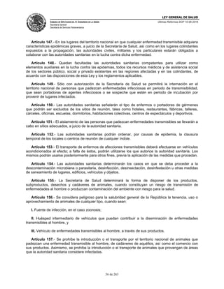 LEY GENERAL DE SALUD
CÁMARA DE DIPUTADOS DEL H. CONGRESO DE LA UNIÓN
Secretaría General
Secretaría de Servicios Parlamentarios
Últimas Reformas DOF 10-05-2016
56 de 263
Artículo 147.- En los lugares del territorio nacional en que cualquier enfermedad transmisible adquiera
características epidémicas graves, a juicio de la Secretaría de Salud, así como en los lugares colindantes
expuestos a la propagación, las autoridades civiles, militares y los particulares estarán obligados a
colaborar con las autoridades sanitarias en la lucha contra dicha enfermedad.
Artículo 148.- Quedan facultadas las autoridades sanitarias competentes para utilizar como
elementos auxiliares en la lucha contra las epidemias, todos los recursos médicos y de asistencia social
de los sectores público, social y privado existentes en las regiones afectadas y en las colindantes, de
acuerdo con las disposiciones de esta Ley y los reglamentos aplicables.
Artículo 149.- Sólo con autorización de la Secretaría de Salud se permitirá la internación en el
territorio nacional de personas que padezcan enfermedades infecciosas en periodo de transmisibilidad,
que sean portadoras de agentes infecciosos o se sospeche que estén en periodo de incubación por
provenir de lugares infectados.
Artículo 150.- Las autoridades sanitarias señalarán el tipo de enfermos o portadores de gérmenes
que podrán ser excluidos de los sitios de reunión, tales como hoteles, restaurantes, fábricas, talleres,
cárceles, oficinas, escuelas, dormitorios, habitaciones colectivas, centros de espectáculos y deportivos.
Artículo 151.- El aislamiento de las personas que padezcan enfermedades transmisibles se llevarán a
cabo en sitios adecuados, a juicio de la autoridad sanitaria.
Artículo 152.- Las autoridades sanitarias podrán ordenar, por causas de epidemia, la clausura
temporal de los locales o centros de reunión de cualquier índole.
Artículo 153.- El transporte de enfermos de afecciones transmisibles deberá efectuarse en vehículos
acondicionados al efecto; a falta de éstos, podrán utilizarse los que autorice la autoridad sanitaria. Los
mismos podrán usarse posteriormente para otros fines, previa la aplicación de las medidas que procedan.
Artículo 154.- Las autoridades sanitarias determinarán los casos en que se deba proceder a la
descontaminación microbiana o parasitaria, desinfección, desinsectación, desinfestación u otras medidas
de saneamiento de lugares, edificios, vehículos y objetos.
Artículo 155.- La Secretaría de Salud determinará la forma de disponer de los productos,
subproductos, desechos y cadáveres de animales, cuando constituyan un riesgo de transmisión de
enfermedades al hombre o produzcan contaminación del ambiente con riesgo para la salud.
Artículo 156.- Se considera peligroso para la salubridad general de la República la tenencia, uso o
aprovechamiento de animales de cualquier tipo, cuando sean:
I. Fuente de infección, en el caso zoonosis;
II. Huésped intermediario de vehículos que puedan contribuir a la diseminación de enfermedades
transmisibles al hombre, y
III. Vehículo de enfermedades transmisibles al hombre, a través de sus productos.
Artículo 157.- Se prohíbe la introducción o el transporte por el territorio nacional de animales que
padezcan una enfermedad transmisible al hombre, de cadáveres de aquéllos, así como el comercio con
sus productos. Asimismo, se prohíbe la introducción o el transporte de animales que provengan de áreas
que la autoridad sanitaria considere infectadas.
 