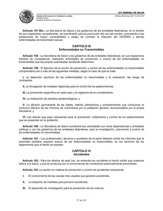 LEY GENERAL DE SALUD
CÁMARA DE DIPUTADOS DEL H. CONGRESO DE LA UNIÓN
Secretaría General
Secretaría de Servicios Parlamentarios
Últimas Reformas DOF 10-05-2016
57 de 263
Artículo 157 Bis.- La Secretaría de Salud y los gobiernos de las entidades federativas, en el ámbito
de sus respectivas competencias, se coordinarán para la promoción del uso del condón, priorizando a las
poblaciones de mayor vulnerabilidad y riesgo de contraer la infección del VIH/SIDA y demás
enfermedades de transmisión sexual.
CAPITULO III
Enfermedades no Transmisibles
Artículo 158.- La Secretaría de Salud y los gobiernos de las entidades federativas, en sus respectivos
ámbitos de competencia, realizarán actividades de prevención y control de las enfermedades no
transmisibles que las propias autoridades sanitarias determinen.
Artículo 159.- El ejercicio de la acción de prevención y control de las enfermedades no transmisibles
comprenderá una o más de las siguientes medidas, según el caso de que se trate:
I. La detección oportuna de las enfermedades no transmisibles y la evaluación del riesgo de
contraerlas;
II. La divulgación de medidas higiénicas para el control de los padecimientos;
III. La prevención específica en cada caso y la vigilancia de su cumplimiento;
IV. La realización de estudios epidemiológicos, y
V. La difusión permanente de las dietas, hábitos alimenticios y procedimientos que conduzcan al
consumo efectivo de los mínimos de nutrimentos por la población general, recomendados por la propia
Secretaría, y
VI. Las demás que sean necesarias para la prevención, tratamiento y control de los padecimientos
que se presenten en la población.
Artículo 160.- La Secretaría de Salud coordinará sus actividades con otras dependencias y entidades
públicas y con los gobiernos de las entidades federativas, para la investigación, prevención y control de
las enfermedades no transmisibles.
Artículo 161.- Los profesionales, técnicos y auxiliares de la salud deberán rendir los informes que la
autoridad sanitaria requiera acerca de las enfermedades no transmisibles, en los términos de los
reglamentos que al efecto se expidan.
CAPITULO IV
Accidentes
Artículo 162.- Para los efectos de esta Ley, se entiende por accidente el hecho súbito que ocasione
daños a la salud, y que se produzca por la concurrencia de condiciones potencialmente prevenibles.
Artículo 163. La acción en materia de prevención y control de accidentes comprende:
I. El conocimiento de las causas más usuales que generan accidentes;
II. La adopción de medidas para prevenir accidentes;
III. El desarrollo de investigación para la prevención de los mismos;
 